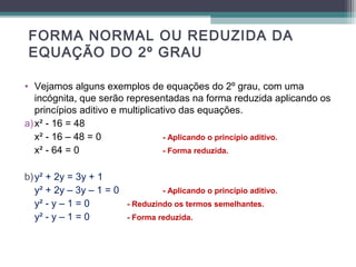 FORMA NORMAL OU REDUZIDA DA 
EQUAÇÃO DO 2º GRAU 
• Vejamos alguns exemplos de equações do 2º grau, com uma 
incógnita, que serão representadas na forma reduzida aplicando os 
princípios aditivo e multiplicativo das equações. 
a) x² - 16 = 48 
x² - 16 – 48 = 0 - Aplicando o princípio aditivo. 
x² - 64 = 0 - Forma reduzida. 
b) y² + 2y = 3y + 1 
y² + 2y – 3y – 1 = 0 - Aplicando o princípio aditivo. 
y² - y – 1 = 0 - Reduzindo os termos semelhantes. 
y² - y – 1 = 0 - Forma reduzida. 
 