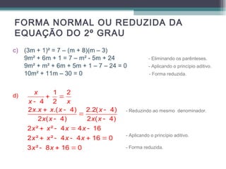 FORMA NORMAL OU REDUZIDA DA 
EQUAÇÃO DO 2º GRAU 
c) (3m + 1)² = 7 – (m + 8)(m – 3) 
9m² + 6m + 1 = 7 – m² - 5m + 24 - Eliminando os parênteses. 
9m² + m² + 6m + 5m + 1 – 7 – 24 = 0 - Aplicando o princípio aditivo. 
10m² + 11m – 30 = 0 - Forma reduzida. 
d) 
- Reduzindo ao mesmo denominador. 
- Aplicando o princípio aditivo. 
- Forma reduzida. 
1 2 
x 
+ = 
x - 
4 2 
x 
x x x x x 
2 . + .( - 4) 2.2( - 
4) 
= 
2 x ( x - 4) 2 x ( x 
- 
4) 
2 x ² + x ² - 4 x = 4 x 
- 
16 
2 x ² + x ² - 4 x - 4 x 
+ 16 = 
0 
3 x ² - 8 x 
+ 16 = 
0 
 