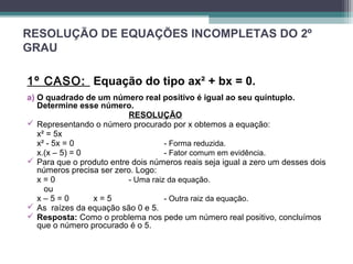 RESOLUÇÃO DE EQUAÇÕES INCOMPLETAS DO 2º 
GRAU 
1º CASO: Equação do tipo ax² + bx = 0. 
a) O quadrado de um número real positivo é igual ao seu quíntuplo. 
Determine esse número.R 
ESOLUÇÃO 
 Representando o número procurado por x obtemos a equação: 
x² = 5x 
x² - 5x = 0 - Forma reduzida. 
x.(x – 5) = 0 - Fator comum em evidência. 
 Para que o produto entre dois números reais seja igual a zero um desses dois 
números precisa ser zero. Logo: 
x = 0 - Uma raiz da equação. 
ou 
x – 5 = 0 x = 5 - Outra raiz da equação. 
 As raízes da equação são 0 e 5. 
 Resposta: Como o problema nos pede um número real positivo, concluímos 
que o número procurado é o 5. 
 