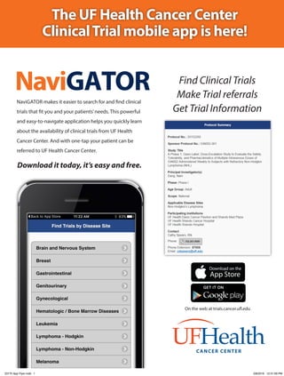 The UF Health Cancer Center
ClinicalTrial mobile app is here!
NaviGATORNaviGATOR makes it easier to search for and find clinical
trials that fit you and your patients’needs. This powerful
and easy-to-navigate application helps you quickly learn
about the availability of clinical trials from UF Health
Cancer Center. And with one-tap your patient can be
referred to UF Health Cancer Center.
Find Clinical Trials
Make Trial referrals
Get Trial Information
CANCER CENTER
Download it today, it’s easy and free.
On the web at trials.cancer.ufl.edu
23170 App Flyer.indd 1 2/8/2016 12:31:59 PM
 