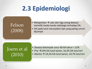 2.3 Epidemiologi
• Melaporkan  satu dari tiga orang dewasa
memiliki tanda-tanda radiologis terhadap OA.
• OA pada lutut merupakan tipe yang paling umum
dijumpai
Felson
(2008)
• Dewasa kelompok umur 60-64 tahun = 22%
• Pria 23% OA lutut kanan, 16,3% OA lutut kiri
• Wanita  24,2% OA lutut kanan, 24,7% lutut kiri
Joern et al
(2010)
 
