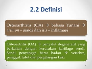 2.2 Definisi
Osteoarthritis (OA)  bahasa Yunani 
arthron = sendi dan itis = inflamasi
Osteoartritis (OA)  penyakit degeneratif yang
berkaitan dengan kerusakan kartilago sendi.
Sendi penyangga berat badan  vertebra,
panggul, lutut dan pergelangan kaki
 