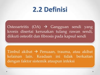 2.2 Definisi
Osteoartritis (OA)  Gangguan sendi yang
kronis disertai kerusakan tulang rawan sendi,
diikuti osteofit dan fibrosis pada kapsul sendi
Timbul akibat  Penuaan, trauma, atau akibat
kelainan lain. Keadaan ini tidak berkaitan
dengan faktor sistemik ataupun infeksi
 