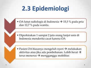 2.3 Epidemiologi
• OA lutut radiologis di Indonesia  15,5 % pada pria
dan 12,7 % pada wanita.
• Diperkirakan 1 sampai 2 juta orang lanjut usia di
Indonesia menderita cacat karena OA
• Pasien OA biasanya mengeluh nyeri  melakukan
aktivitas atau jika ada pembebanan. Lebih berat 
terus menerus  mengganggu mobilitas
 
