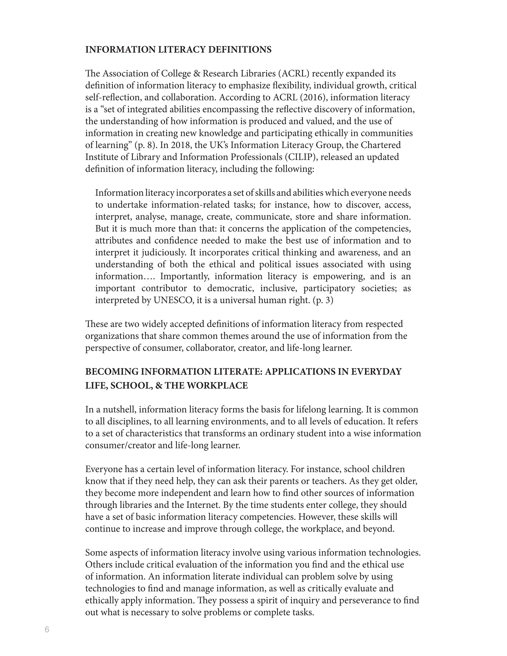 6
INFORMATION LITERACY DEFINITIONS
The Association of College & Research Libraries (ACRL) recently expanded its
definition of information literacy to emphasize flexibility, individual growth, critical
self-reflection, and collaboration. According to ACRL (2016), information literacy
is a “set of integrated abilities encompassing the reflective discovery of information,
the understanding of how information is produced and valued, and the use of
information in creating new knowledge and participating ethically in communities
of learning” (p. 8). In 2018, the UK’s Information Literacy Group, the Chartered
Institute of Library and Information Professionals (CILIP), released an updated
definition of information literacy, including the following:
Informationliteracyincorporatesasetofskillsandabilitieswhicheveryoneneeds
to undertake information-related tasks; for instance, how to discover, access,
interpret, analyse, manage, create, communicate, store and share information.
But it is much more than that: it concerns the application of the competencies,
attributes and confidence needed to make the best use of information and to
interpret it judiciously. It incorporates critical thinking and awareness, and an
understanding of both the ethical and political issues associated with using
information…. Importantly, information literacy is empowering, and is an
important contributor to democratic, inclusive, participatory societies; as
interpreted by UNESCO, it is a universal human right. (p. 3)
These are two widely accepted definitions of information literacy from respected
organizations that share common themes around the use of information from the
perspective of consumer, collaborator, creator, and life-long learner.
BECOMING INFORMATION LITERATE: APPLICATIONS IN EVERYDAY
LIFE, SCHOOL, & THE WORKPLACE
In a nutshell, information literacy forms the basis for lifelong learning. It is common
to all disciplines, to all learning environments, and to all levels of education. It refers
to a set of characteristics that transforms an ordinary student into a wise information
consumer/creator and life-long learner.
Everyone has a certain level of information literacy. For instance, school children
know that if they need help, they can ask their parents or teachers. As they get older,
they become more independent and learn how to find other sources of information
through libraries and the Internet. By the time students enter college, they should
have a set of basic information literacy competencies. However, these skills will
continue to increase and improve through college, the workplace, and beyond.
Some aspects of information literacy involve using various information technologies.
Others include critical evaluation of the information you find and the ethical use
of information. An information literate individual can problem solve by using
technologies to find and manage information, as well as critically evaluate and
ethically apply information. They possess a spirit of inquiry and perseverance to find
out what is necessary to solve problems or complete tasks.
 