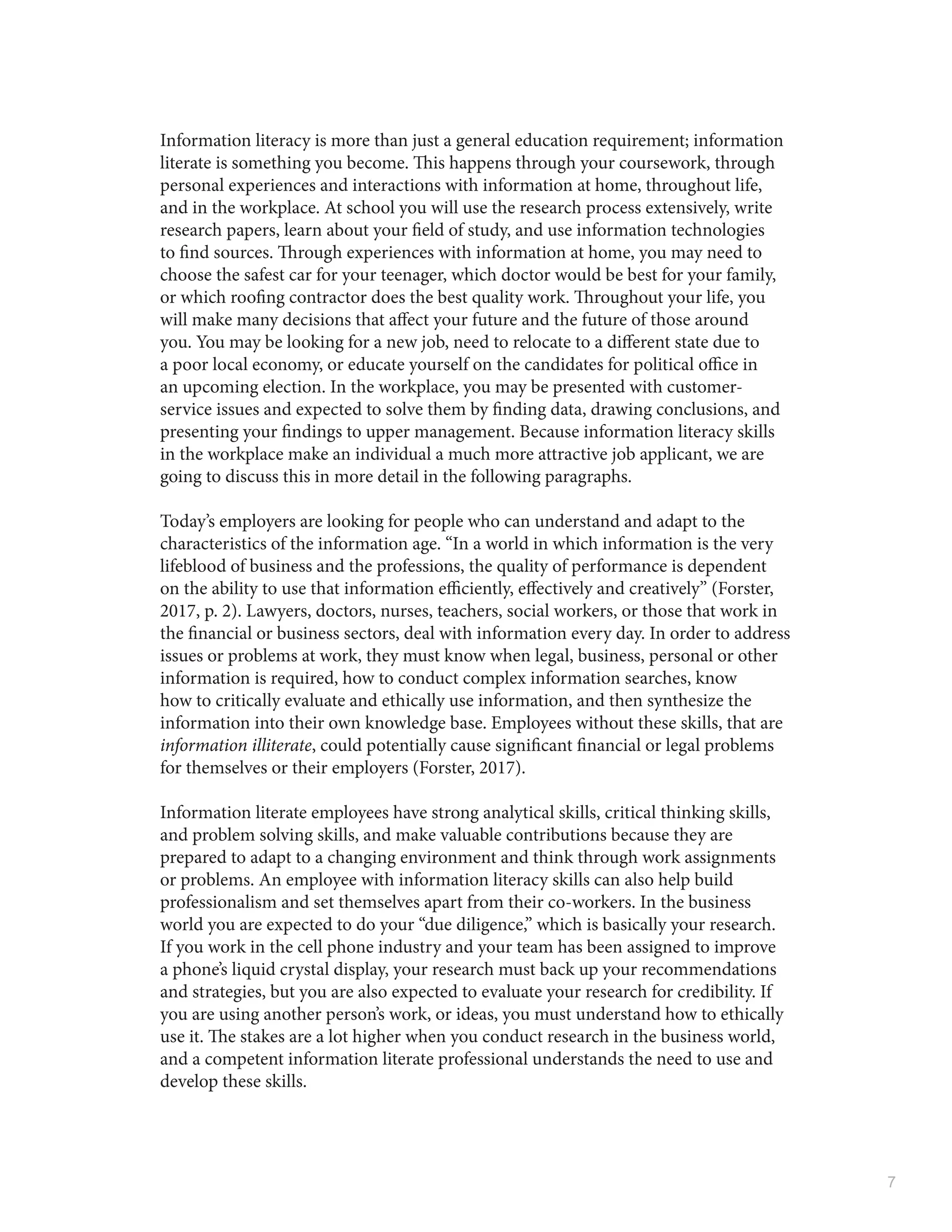 7
Information literacy is more than just a general education requirement; information
literate is something you become. This happens through your coursework, through
personal experiences and interactions with information at home, throughout life,
and in the workplace. At school you will use the research process extensively, write
research papers, learn about your field of study, and use information technologies
to find sources. Through experiences with information at home, you may need to
choose the safest car for your teenager, which doctor would be best for your family,
or which roofing contractor does the best quality work. Throughout your life, you
will make many decisions that affect your future and the future of those around
you. You may be looking for a new job, need to relocate to a different state due to
a poor local economy, or educate yourself on the candidates for political office in
an upcoming election. In the workplace, you may be presented with customer-
service issues and expected to solve them by finding data, drawing conclusions, and
presenting your findings to upper management. Because information literacy skills
in the workplace make an individual a much more attractive job applicant, we are
going to discuss this in more detail in the following paragraphs.
Today’s employers are looking for people who can understand and adapt to the
characteristics of the information age. “In a world in which information is the very
lifeblood of business and the professions, the quality of performance is dependent
on the ability to use that information efficiently, effectively and creatively” (Forster,
2017, p. 2). Lawyers, doctors, nurses, teachers, social workers, or those that work in
the financial or business sectors, deal with information every day. In order to address
issues or problems at work, they must know when legal, business, personal or other
information is required, how to conduct complex information searches, know
how to critically evaluate and ethically use information, and then synthesize the
information into their own knowledge base. Employees without these skills, that are
information illiterate, could potentially cause significant financial or legal problems
for themselves or their employers (Forster, 2017).
Information literate employees have strong analytical skills, critical thinking skills,
and problem solving skills, and make valuable contributions because they are
prepared to adapt to a changing environment and think through work assignments
or problems. An employee with information literacy skills can also help build
professionalism and set themselves apart from their co-workers. In the business
world you are expected to do your “due diligence,” which is basically your research.
If you work in the cell phone industry and your team has been assigned to improve
a phone’s liquid crystal display, your research must back up your recommendations
and strategies, but you are also expected to evaluate your research for credibility. If
you are using another person’s work, or ideas, you must understand how to ethically
use it. The stakes are a lot higher when you conduct research in the business world,
and a competent information literate professional understands the need to use and
develop these skills.
 