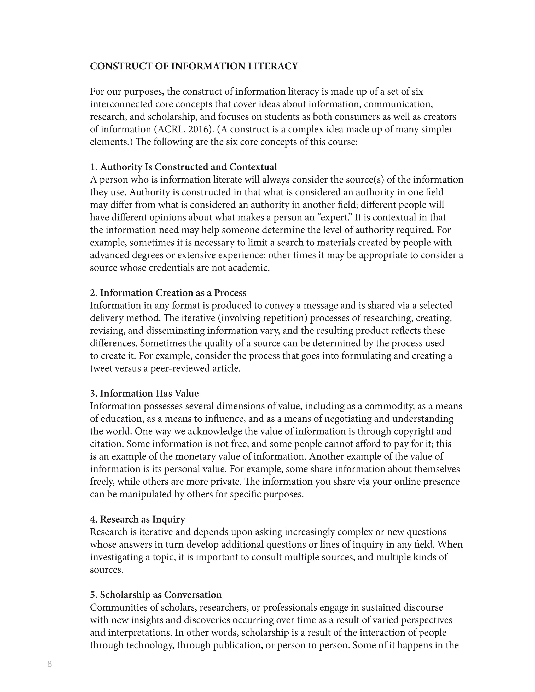 8
CONSTRUCT OF INFORMATION LITERACY
For our purposes, the construct of information literacy is made up of a set of six
interconnected core concepts that cover ideas about information, communication,
research, and scholarship, and focuses on students as both consumers as well as creators
of information (ACRL, 2016). (A construct is a complex idea made up of many simpler
elements.) The following are the six core concepts of this course:
1. Authority Is Constructed and Contextual
A person who is information literate will always consider the source(s) of the information
they use. Authority is constructed in that what is considered an authority in one field
may differ from what is considered an authority in another field; different people will
have different opinions about what makes a person an “expert.” It is contextual in that
the information need may help someone determine the level of authority required. For
example, sometimes it is necessary to limit a search to materials created by people with
advanced degrees or extensive experience; other times it may be appropriate to consider a
source whose credentials are not academic.
2. Information Creation as a Process
Information in any format is produced to convey a message and is shared via a selected
delivery method. The iterative (involving repetition) processes of researching, creating,
revising, and disseminating information vary, and the resulting product reflects these
differences. Sometimes the quality of a source can be determined by the process used
to create it. For example, consider the process that goes into formulating and creating a
tweet versus a peer-reviewed article.
3. Information Has Value
Information possesses several dimensions of value, including as a commodity, as a means
of education, as a means to influence, and as a means of negotiating and understanding
the world. One way we acknowledge the value of information is through copyright and
citation. Some information is not free, and some people cannot afford to pay for it; this
is an example of the monetary value of information. Another example of the value of
information is its personal value. For example, some share information about themselves
freely, while others are more private. The information you share via your online presence
can be manipulated by others for specific purposes.
4. Research as Inquiry
Research is iterative and depends upon asking increasingly complex or new questions
whose answers in turn develop additional questions or lines of inquiry in any field. When
investigating a topic, it is important to consult multiple sources, and multiple kinds of
sources.
5. Scholarship as Conversation
Communities of scholars, researchers, or professionals engage in sustained discourse
with new insights and discoveries occurring over time as a result of varied perspectives
and interpretations. In other words, scholarship is a result of the interaction of people
through technology, through publication, or person to person. Some of it happens in the
 