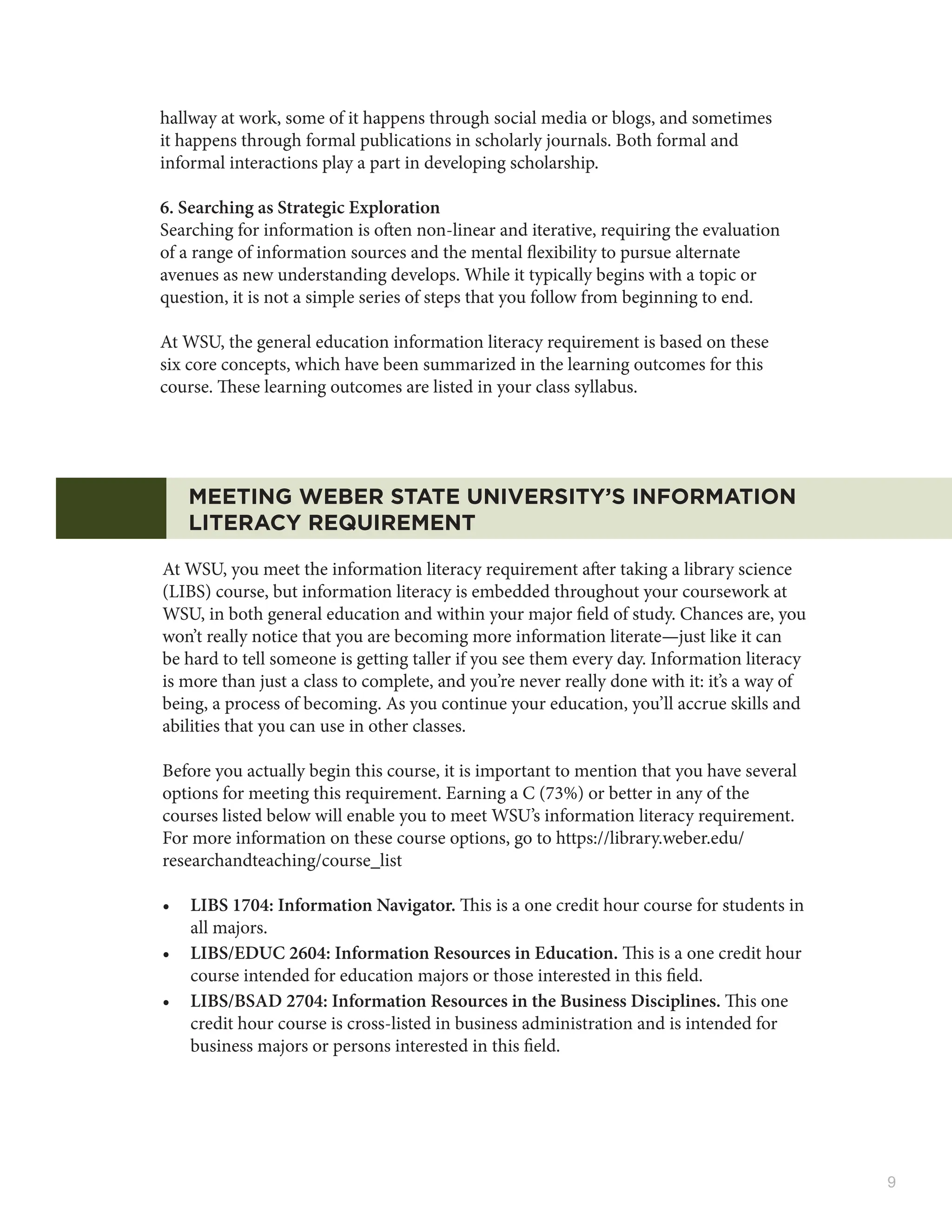 9
hallway at work, some of it happens through social media or blogs, and sometimes
it happens through formal publications in scholarly journals. Both formal and
informal interactions play a part in developing scholarship.
6. Searching as Strategic Exploration
Searching for information is often non-linear and iterative, requiring the evaluation
of a range of information sources and the mental flexibility to pursue alternate
avenues as new understanding develops. While it typically begins with a topic or
question, it is not a simple series of steps that you follow from beginning to end.
At WSU, the general education information literacy requirement is based on these
six core concepts, which have been summarized in the learning outcomes for this
course. These learning outcomes are listed in your class syllabus.
MEETING WEBER STATE UNIVERSITY’S INFORMATION
LITERACY REQUIREMENT
At WSU, you meet the information literacy requirement after taking a library science
(LIBS) course, but information literacy is embedded throughout your coursework at
WSU, in both general education and within your major field of study. Chances are, you
won’t really notice that you are becoming more information literate—just like it can
be hard to tell someone is getting taller if you see them every day. Information literacy
is more than just a class to complete, and you’re never really done with it: it’s a way of
being, a process of becoming. As you continue your education, you’ll accrue skills and
abilities that you can use in other classes.
Before you actually begin this course, it is important to mention that you have several
options for meeting this requirement. Earning a C (73%) or better in any of the
courses listed below will enable you to meet WSU’s information literacy requirement.
For more information on these course options, go to https://library.weber.edu/
researchandteaching/course_list
• LIBS 1704: Information Navigator. This is a one credit hour course for students in
all majors.
• LIBS/EDUC 2604: Information Resources in Education. This is a one credit hour
course intended for education majors or those interested in this field.
• LIBS/BSAD 2704: Information Resources in the Business Disciplines. This one
credit hour course is cross-listed in business administration and is intended for
business majors or persons interested in this field.
 
