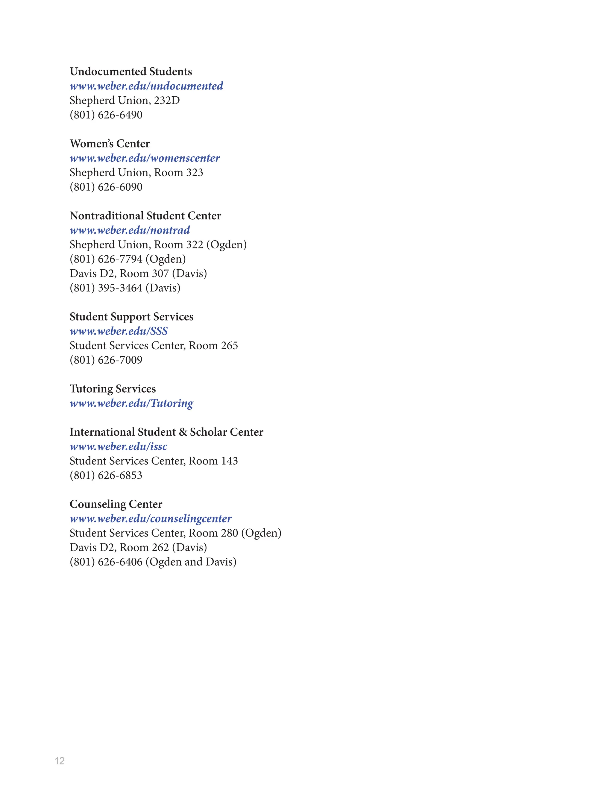 12
Undocumented Students
www.weber.edu/undocumented
Shepherd Union, 232D
(801) 626-6490
Women’s Center
www.weber.edu/womenscenter
Shepherd Union, Room 323
(801) 626-6090
Nontraditional Student Center
www.weber.edu/nontrad
Shepherd Union, Room 322 (Ogden)
(801) 626-7794 (Ogden)
Davis D2, Room 307 (Davis)
(801) 395-3464 (Davis)
Student Support Services
www.weber.edu/SSS
Student Services Center, Room 265
(801) 626-7009
Tutoring Services
www.weber.edu/Tutoring
International Student & Scholar Center
www.weber.edu/issc
Student Services Center, Room 143
(801) 626-6853
Counseling Center
www.weber.edu/counselingcenter
Student Services Center, Room 280 (Ogden)
Davis D2, Room 262 (Davis)
(801) 626-6406 (Ogden and Davis)
 