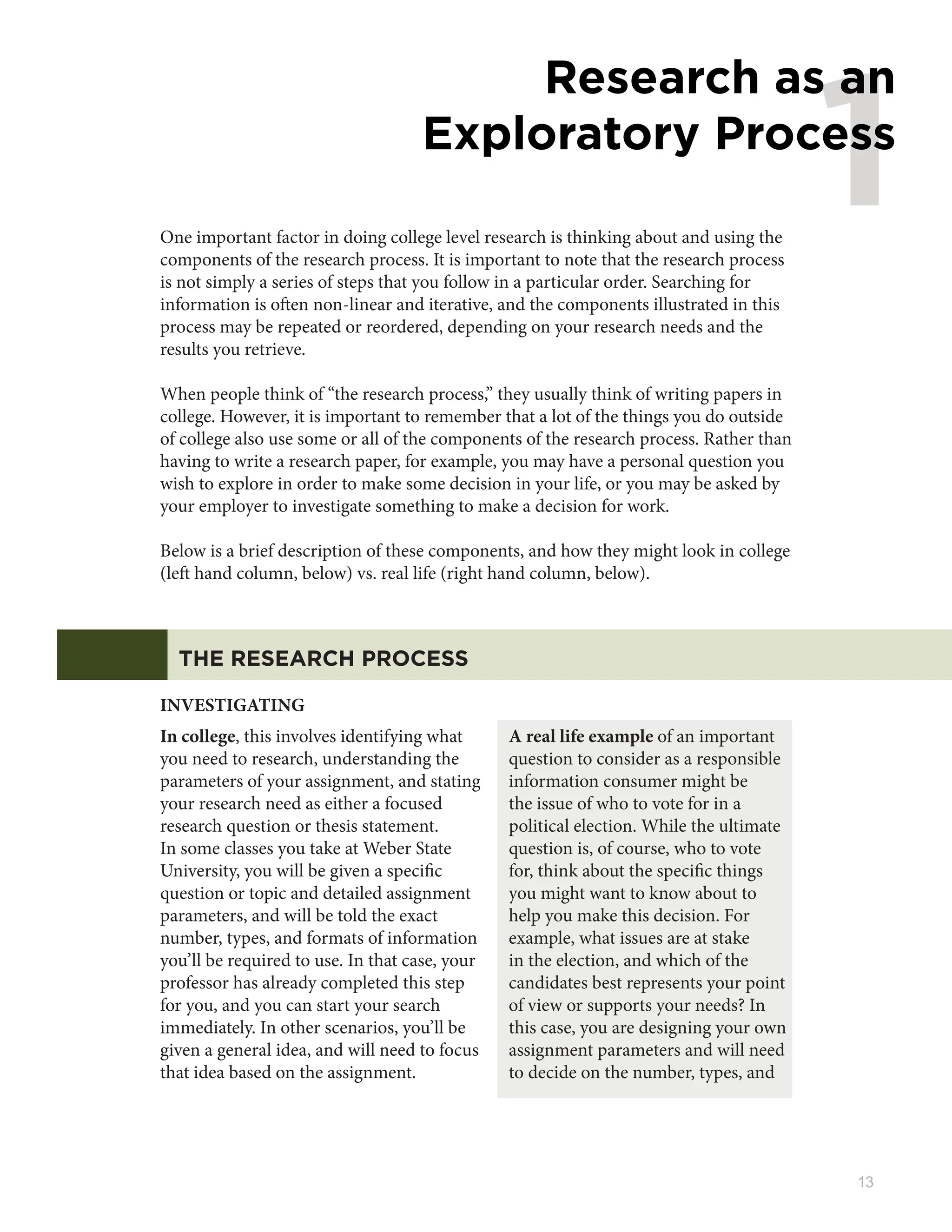 13
1
Research as an
Exploratory Process
One important factor in doing college level research is thinking about and using the
components of the research process. It is important to note that the research process
is not simply a series of steps that you follow in a particular order. Searching for
information is often non-linear and iterative, and the components illustrated in this
process may be repeated or reordered, depending on your research needs and the
results you retrieve.
When people think of “the research process,” they usually think of writing papers in
college. However, it is important to remember that a lot of the things you do outside
of college also use some or all of the components of the research process. Rather than
having to write a research paper, for example, you may have a personal question you
wish to explore in order to make some decision in your life, or you may be asked by
your employer to investigate something to make a decision for work.
Below is a brief description of these components, and how they might look in college
(left hand column, below) vs. real life (right hand column, below).
THE RESEARCH PROCESS
INVESTIGATING
In college, this involves identifying what
you need to research, understanding the
parameters of your assignment, and stating
your research need as either a focused
research question or thesis statement.
In some classes you take at Weber State
University, you will be given a specific
question or topic and detailed assignment
parameters, and will be told the exact
number, types, and formats of information
you’ll be required to use. In that case, your
professor has already completed this step
for you, and you can start your search
immediately. In other scenarios, you’ll be
given a general idea, and will need to focus
that idea based on the assignment.
A real life example of an important
question to consider as a responsible
information consumer might be
the issue of who to vote for in a
political election. While the ultimate
question is, of course, who to vote
for, think about the specific things
you might want to know about to
help you make this decision. For
example, what issues are at stake
in the election, and which of the
candidates best represents your point
of view or supports your needs? In
this case, you are designing your own
assignment parameters and will need
to decide on the number, types, and
 