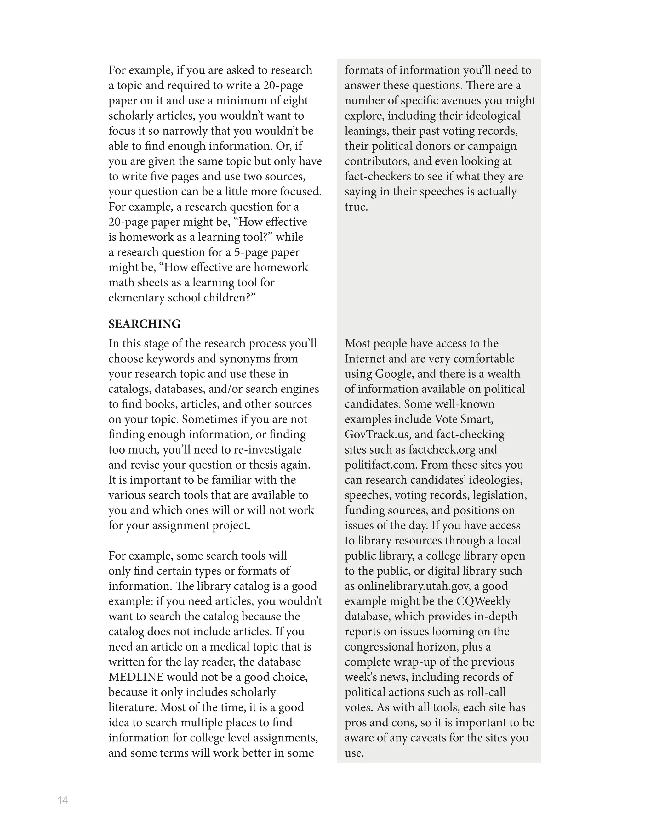 14
For example, if you are asked to research
a topic and required to write a 20-page
paper on it and use a minimum of eight
scholarly articles, you wouldn’t want to
focus it so narrowly that you wouldn’t be
able to find enough information. Or, if
you are given the same topic but only have
to write five pages and use two sources,
your question can be a little more focused.
For example, a research question for a
20-page paper might be, “How effective
is homework as a learning tool?” while
a research question for a 5-page paper
might be, “How effective are homework
math sheets as a learning tool for
elementary school children?”
formats of information you’ll need to
answer these questions. There are a
number of specific avenues you might
explore, including their ideological
leanings, their past voting records,
their political donors or campaign
contributors, and even looking at
fact-checkers to see if what they are
saying in their speeches is actually
true.
SEARCHING
In this stage of the research process you’ll
choose keywords and synonyms from
your research topic and use these in
catalogs, databases, and/or search engines
to find books, articles, and other sources
on your topic. Sometimes if you are not
finding enough information, or finding
too much, you’ll need to re-investigate
and revise your question or thesis again.
It is important to be familiar with the
various search tools that are available to
you and which ones will or will not work
for your assignment project.
For example, some search tools will
only find certain types or formats of
information. The library catalog is a good
example: if you need articles, you wouldn’t
want to search the catalog because the
catalog does not include articles. If you
need an article on a medical topic that is
written for the lay reader, the database
MEDLINE would not be a good choice,
because it only includes scholarly
literature. Most of the time, it is a good
idea to search multiple places to find
information for college level assignments,
and some terms will work better in some
Most people have access to the
Internet and are very comfortable
using Google, and there is a wealth
of information available on political
candidates. Some well-known
examples include Vote Smart,
GovTrack.us, and fact-checking
sites such as factcheck.org and
politifact.com. From these sites you
can research candidates’ ideologies,
speeches, voting records, legislation,
funding sources, and positions on
issues of the day. If you have access
to library resources through a local
public library, a college library open
to the public, or digital library such
as onlinelibrary.utah.gov, a good
example might be the CQWeekly
database, which provides in-depth
reports on issues looming on the
congressional horizon, plus a
complete wrap-up of the previous
week's news, including records of
political actions such as roll-call
votes. As with all tools, each site has
pros and cons, so it is important to be
aware of any caveats for the sites you
use.
 