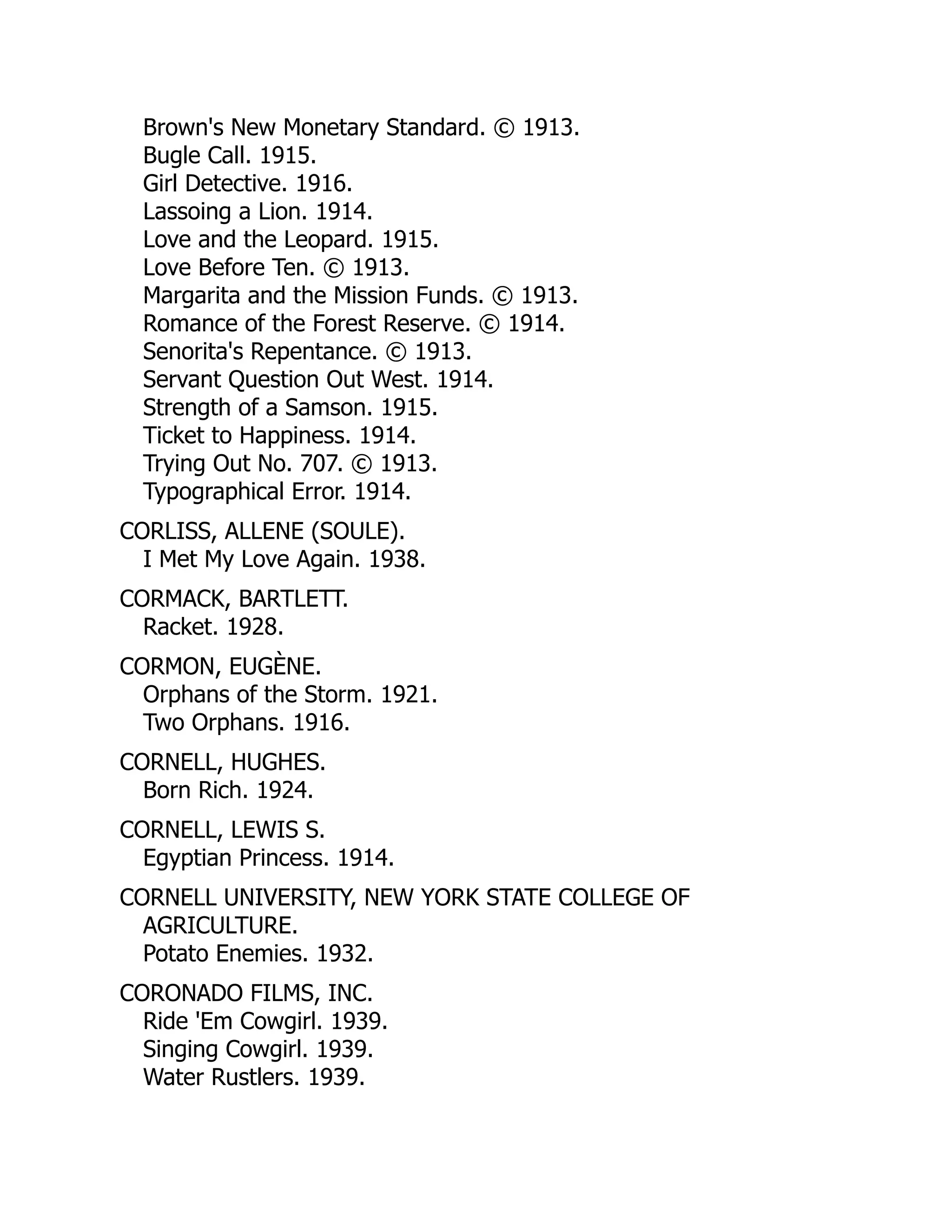 Brown's New Monetary Standard. © 1913.
Bugle Call. 1915.
Girl Detective. 1916.
Lassoing a Lion. 1914.
Love and the Leopard. 1915.
Love Before Ten. © 1913.
Margarita and the Mission Funds. © 1913.
Romance of the Forest Reserve. © 1914.
Senorita's Repentance. © 1913.
Servant Question Out West. 1914.
Strength of a Samson. 1915.
Ticket to Happiness. 1914.
Trying Out No. 707. © 1913.
Typographical Error. 1914.
CORLISS, ALLENE (SOULE).
I Met My Love Again. 1938.
CORMACK, BARTLETT.
Racket. 1928.
CORMON, EUGÈNE.
Orphans of the Storm. 1921.
Two Orphans. 1916.
CORNELL, HUGHES.
Born Rich. 1924.
CORNELL, LEWIS S.
Egyptian Princess. 1914.
CORNELL UNIVERSITY, NEW YORK STATE COLLEGE OF
AGRICULTURE.
Potato Enemies. 1932.
CORONADO FILMS, INC.
Ride 'Em Cowgirl. 1939.
Singing Cowgirl. 1939.
Water Rustlers. 1939.
 