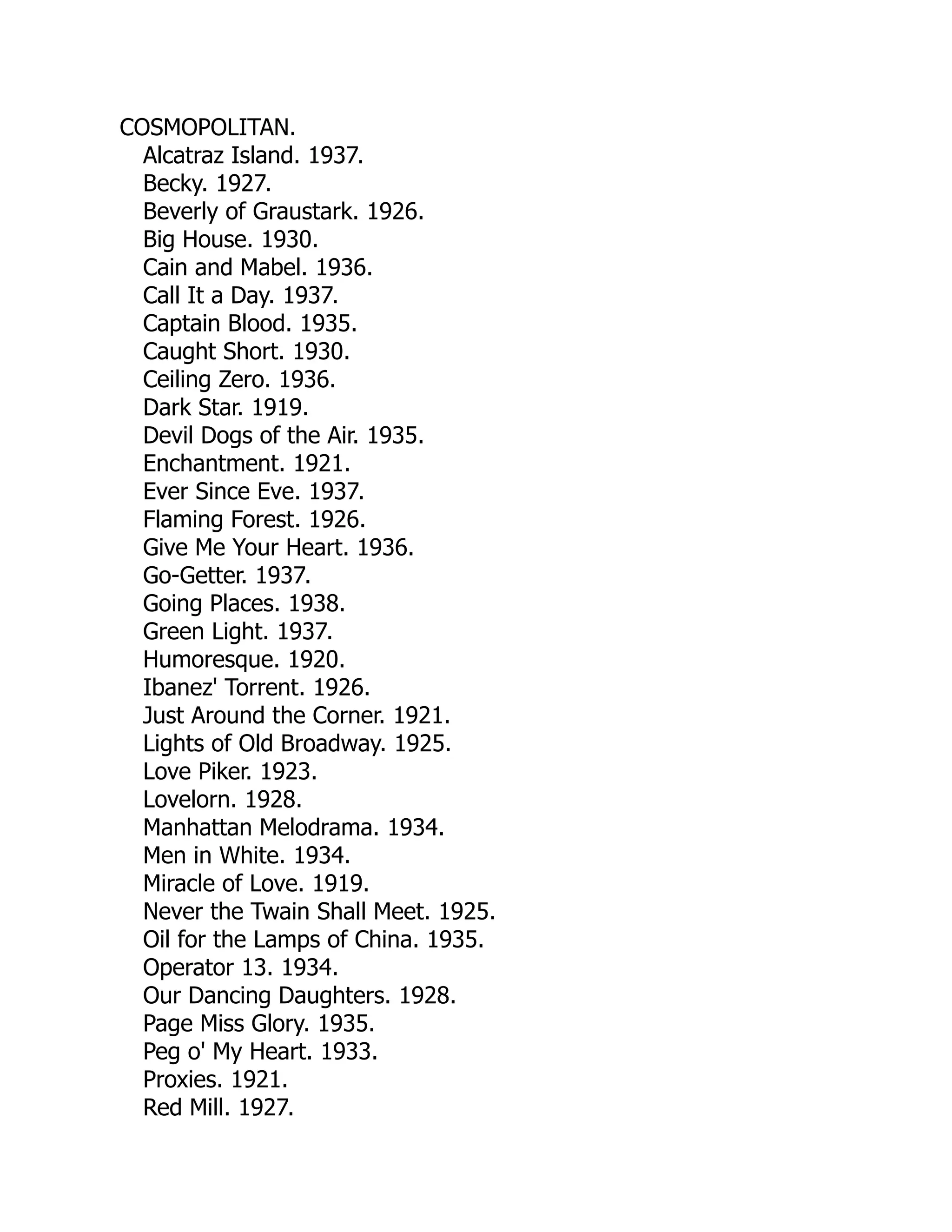 COSMOPOLITAN.
Alcatraz Island. 1937.
Becky. 1927.
Beverly of Graustark. 1926.
Big House. 1930.
Cain and Mabel. 1936.
Call It a Day. 1937.
Captain Blood. 1935.
Caught Short. 1930.
Ceiling Zero. 1936.
Dark Star. 1919.
Devil Dogs of the Air. 1935.
Enchantment. 1921.
Ever Since Eve. 1937.
Flaming Forest. 1926.
Give Me Your Heart. 1936.
Go-Getter. 1937.
Going Places. 1938.
Green Light. 1937.
Humoresque. 1920.
Ibanez' Torrent. 1926.
Just Around the Corner. 1921.
Lights of Old Broadway. 1925.
Love Piker. 1923.
Lovelorn. 1928.
Manhattan Melodrama. 1934.
Men in White. 1934.
Miracle of Love. 1919.
Never the Twain Shall Meet. 1925.
Oil for the Lamps of China. 1935.
Operator 13. 1934.
Our Dancing Daughters. 1928.
Page Miss Glory. 1935.
Peg o' My Heart. 1933.
Proxies. 1921.
Red Mill. 1927.
 