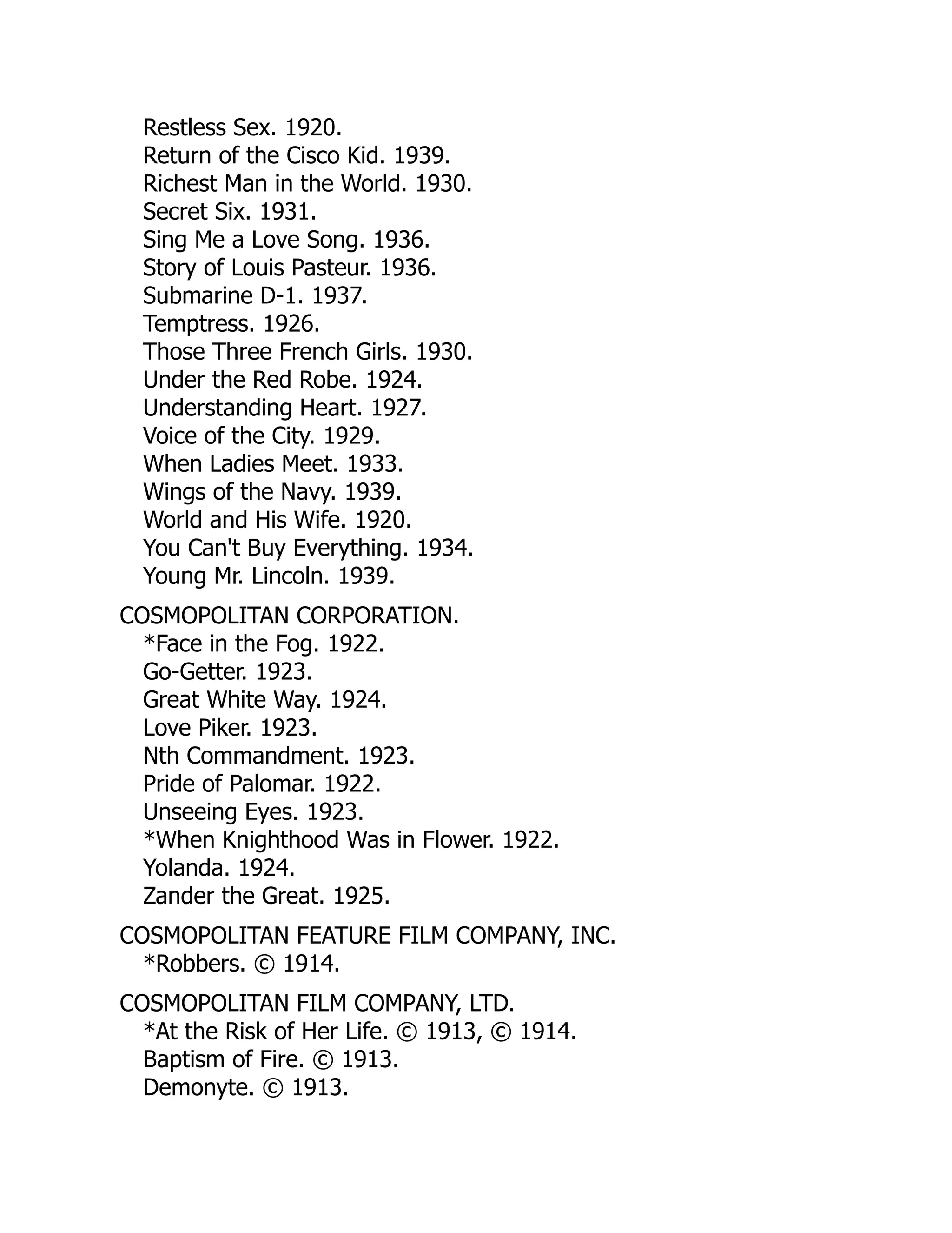 Restless Sex. 1920.
Return of the Cisco Kid. 1939.
Richest Man in the World. 1930.
Secret Six. 1931.
Sing Me a Love Song. 1936.
Story of Louis Pasteur. 1936.
Submarine D-1. 1937.
Temptress. 1926.
Those Three French Girls. 1930.
Under the Red Robe. 1924.
Understanding Heart. 1927.
Voice of the City. 1929.
When Ladies Meet. 1933.
Wings of the Navy. 1939.
World and His Wife. 1920.
You Can't Buy Everything. 1934.
Young Mr. Lincoln. 1939.
COSMOPOLITAN CORPORATION.
*Face in the Fog. 1922.
Go-Getter. 1923.
Great White Way. 1924.
Love Piker. 1923.
Nth Commandment. 1923.
Pride of Palomar. 1922.
Unseeing Eyes. 1923.
*When Knighthood Was in Flower. 1922.
Yolanda. 1924.
Zander the Great. 1925.
COSMOPOLITAN FEATURE FILM COMPANY, INC.
*Robbers. © 1914.
COSMOPOLITAN FILM COMPANY, LTD.
*At the Risk of Her Life. © 1913, © 1914.
Baptism of Fire. © 1913.
Demonyte. © 1913.
 
