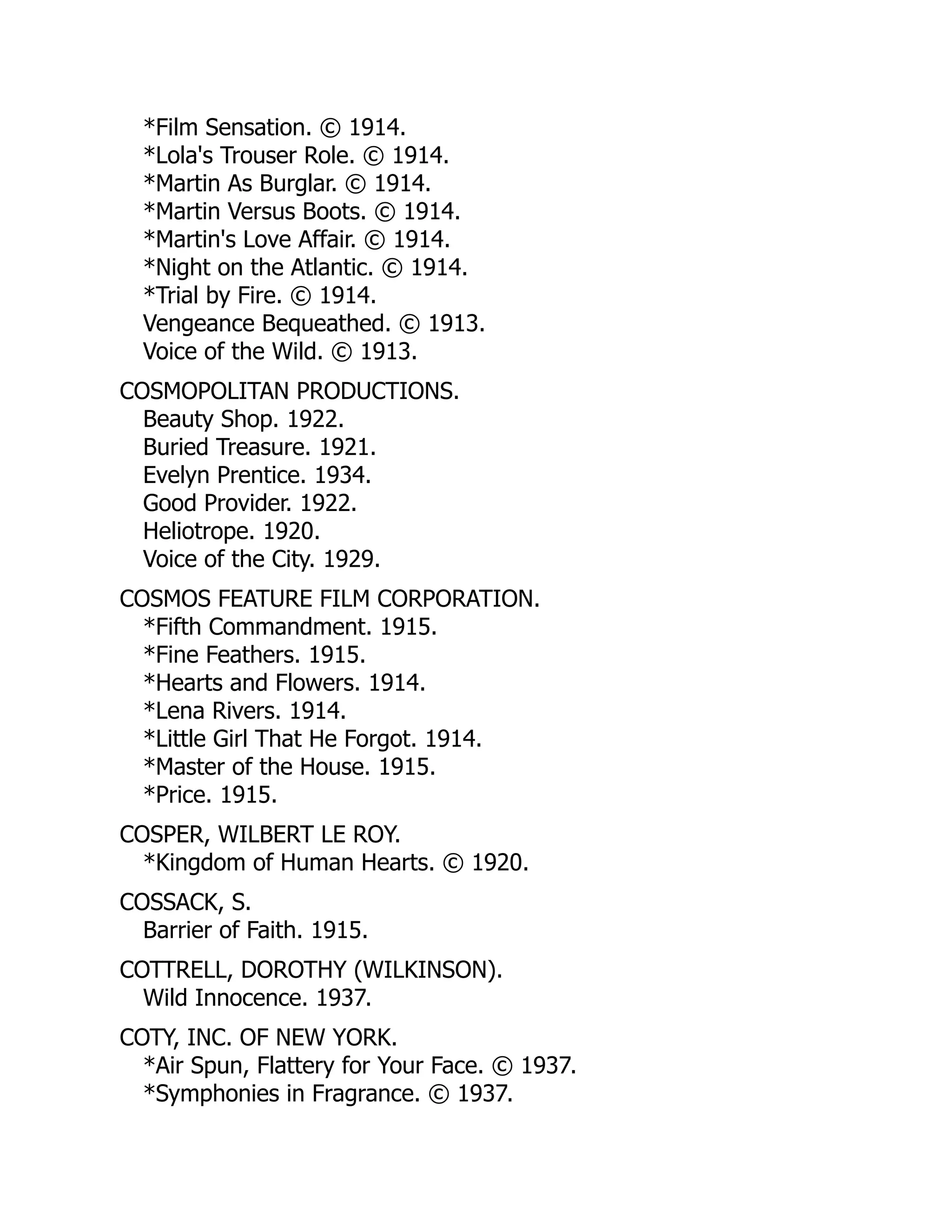 *Film Sensation. © 1914.
*Lola's Trouser Role. © 1914.
*Martin As Burglar. © 1914.
*Martin Versus Boots. © 1914.
*Martin's Love Affair. © 1914.
*Night on the Atlantic. © 1914.
*Trial by Fire. © 1914.
Vengeance Bequeathed. © 1913.
Voice of the Wild. © 1913.
COSMOPOLITAN PRODUCTIONS.
Beauty Shop. 1922.
Buried Treasure. 1921.
Evelyn Prentice. 1934.
Good Provider. 1922.
Heliotrope. 1920.
Voice of the City. 1929.
COSMOS FEATURE FILM CORPORATION.
*Fifth Commandment. 1915.
*Fine Feathers. 1915.
*Hearts and Flowers. 1914.
*Lena Rivers. 1914.
*Little Girl That He Forgot. 1914.
*Master of the House. 1915.
*Price. 1915.
COSPER, WILBERT LE ROY.
*Kingdom of Human Hearts. © 1920.
COSSACK, S.
Barrier of Faith. 1915.
COTTRELL, DOROTHY (WILKINSON).
Wild Innocence. 1937.
COTY, INC. OF NEW YORK.
*Air Spun, Flattery for Your Face. © 1937.
*Symphonies in Fragrance. © 1937.
 
