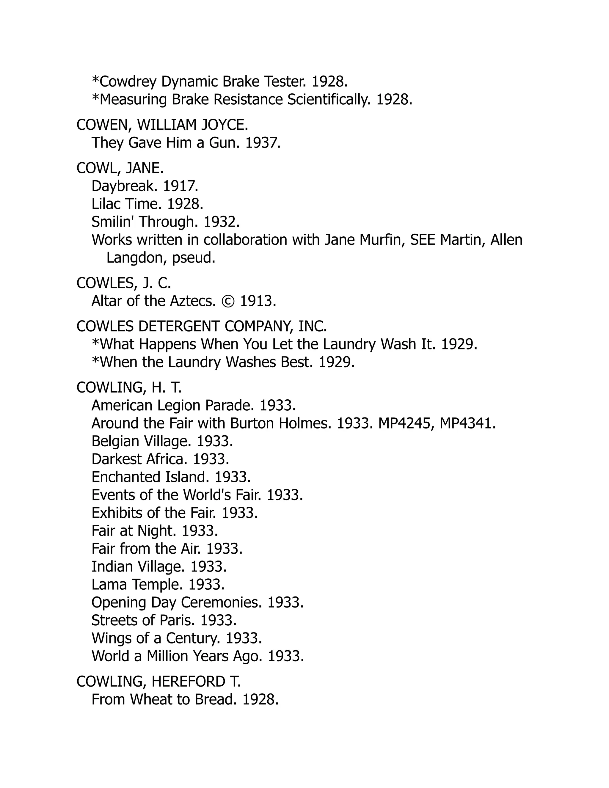 *Cowdrey Dynamic Brake Tester. 1928.
*Measuring Brake Resistance Scientifically. 1928.
COWEN, WILLIAM JOYCE.
They Gave Him a Gun. 1937.
COWL, JANE.
Daybreak. 1917.
Lilac Time. 1928.
Smilin' Through. 1932.
Works written in collaboration with Jane Murfin, SEE Martin, Allen
Langdon, pseud.
COWLES, J. C.
Altar of the Aztecs. © 1913.
COWLES DETERGENT COMPANY, INC.
*What Happens When You Let the Laundry Wash It. 1929.
*When the Laundry Washes Best. 1929.
COWLING, H. T.
American Legion Parade. 1933.
Around the Fair with Burton Holmes. 1933. MP4245, MP4341.
Belgian Village. 1933.
Darkest Africa. 1933.
Enchanted Island. 1933.
Events of the World's Fair. 1933.
Exhibits of the Fair. 1933.
Fair at Night. 1933.
Fair from the Air. 1933.
Indian Village. 1933.
Lama Temple. 1933.
Opening Day Ceremonies. 1933.
Streets of Paris. 1933.
Wings of a Century. 1933.
World a Million Years Ago. 1933.
COWLING, HEREFORD T.
From Wheat to Bread. 1928.
 
