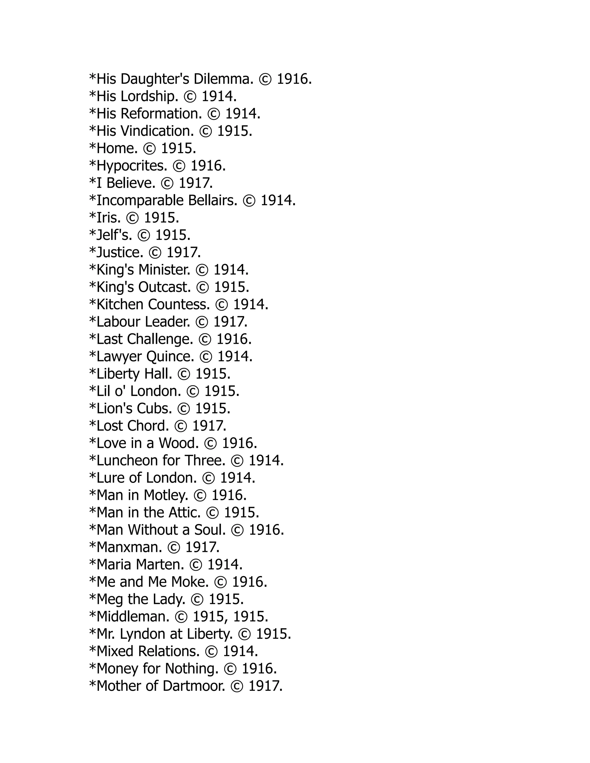 *His Daughter's Dilemma. © 1916.
*His Lordship. © 1914.
*His Reformation. © 1914.
*His Vindication. © 1915.
*Home. © 1915.
*Hypocrites. © 1916.
*I Believe. © 1917.
*Incomparable Bellairs. © 1914.
*Iris. © 1915.
*Jelf's. © 1915.
*Justice. © 1917.
*King's Minister. © 1914.
*King's Outcast. © 1915.
*Kitchen Countess. © 1914.
*Labour Leader. © 1917.
*Last Challenge. © 1916.
*Lawyer Quince. © 1914.
*Liberty Hall. © 1915.
*Lil o' London. © 1915.
*Lion's Cubs. © 1915.
*Lost Chord. © 1917.
*Love in a Wood. © 1916.
*Luncheon for Three. © 1914.
*Lure of London. © 1914.
*Man in Motley. © 1916.
*Man in the Attic. © 1915.
*Man Without a Soul. © 1916.
*Manxman. © 1917.
*Maria Marten. © 1914.
*Me and Me Moke. © 1916.
*Meg the Lady. © 1915.
*Middleman. © 1915, 1915.
*Mr. Lyndon at Liberty. © 1915.
*Mixed Relations. © 1914.
*Money for Nothing. © 1916.
*Mother of Dartmoor. © 1917.
 