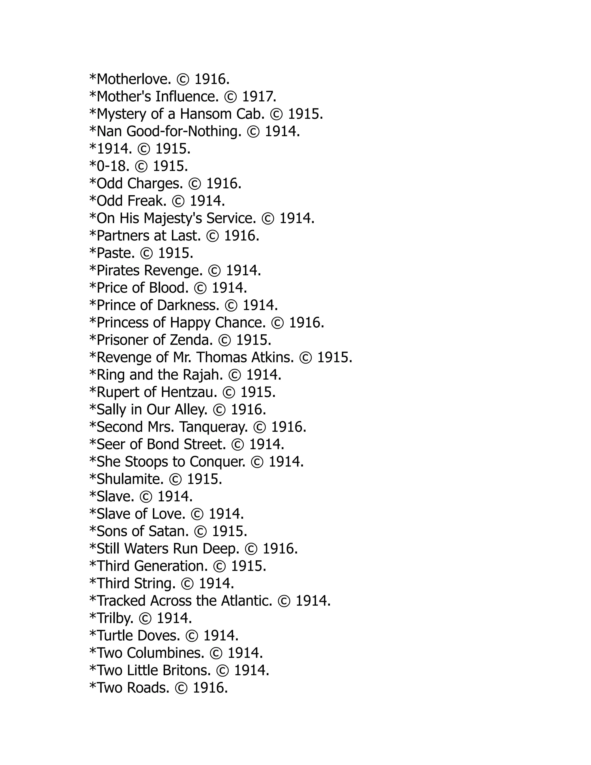 *Motherlove. © 1916.
*Mother's Influence. © 1917.
*Mystery of a Hansom Cab. © 1915.
*Nan Good-for-Nothing. © 1914.
*1914. © 1915.
*0-18. © 1915.
*Odd Charges. © 1916.
*Odd Freak. © 1914.
*On His Majesty's Service. © 1914.
*Partners at Last. © 1916.
*Paste. © 1915.
*Pirates Revenge. © 1914.
*Price of Blood. © 1914.
*Prince of Darkness. © 1914.
*Princess of Happy Chance. © 1916.
*Prisoner of Zenda. © 1915.
*Revenge of Mr. Thomas Atkins. © 1915.
*Ring and the Rajah. © 1914.
*Rupert of Hentzau. © 1915.
*Sally in Our Alley. © 1916.
*Second Mrs. Tanqueray. © 1916.
*Seer of Bond Street. © 1914.
*She Stoops to Conquer. © 1914.
*Shulamite. © 1915.
*Slave. © 1914.
*Slave of Love. © 1914.
*Sons of Satan. © 1915.
*Still Waters Run Deep. © 1916.
*Third Generation. © 1915.
*Third String. © 1914.
*Tracked Across the Atlantic. © 1914.
*Trilby. © 1914.
*Turtle Doves. © 1914.
*Two Columbines. © 1914.
*Two Little Britons. © 1914.
*Two Roads. © 1916.
 