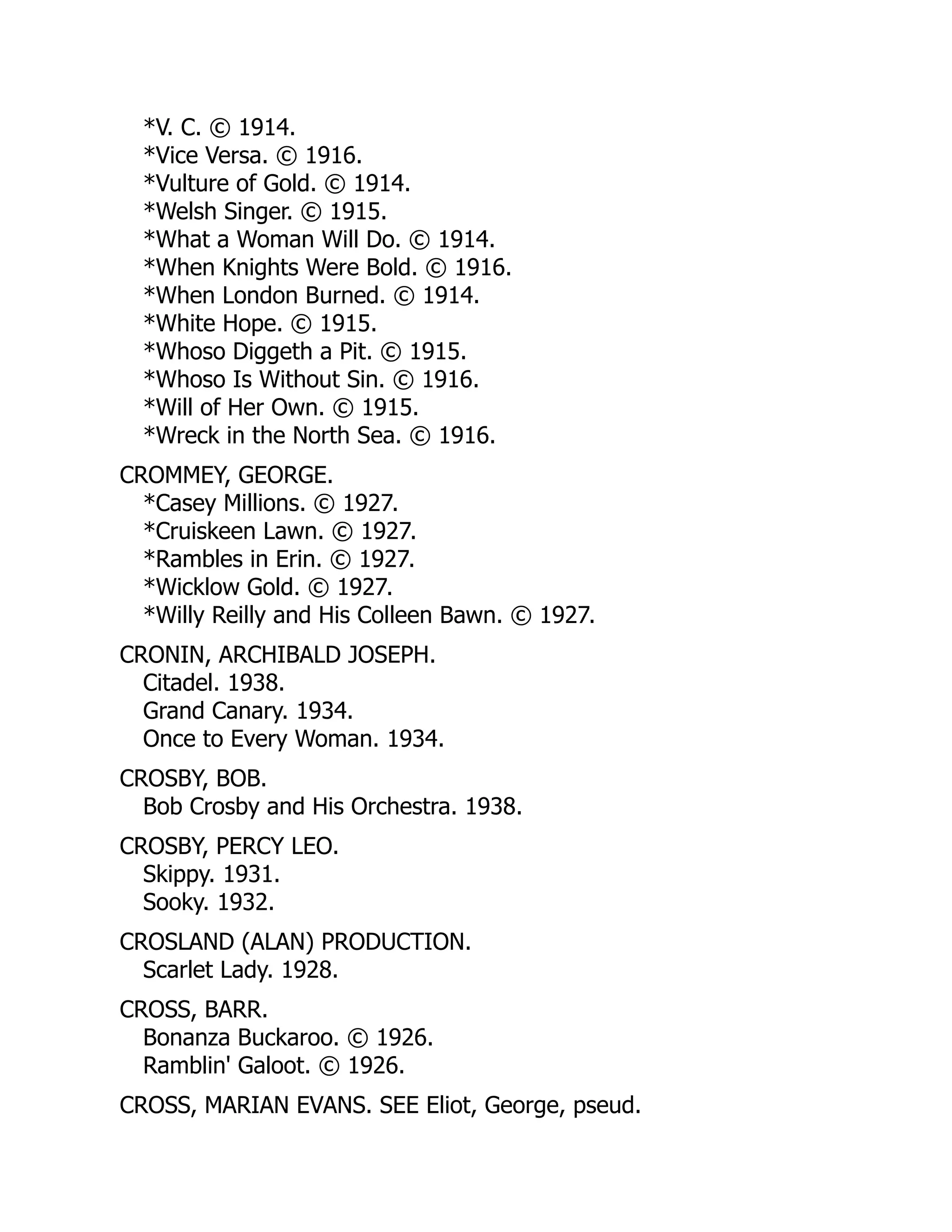 *V. C. © 1914.
*Vice Versa. © 1916.
*Vulture of Gold. © 1914.
*Welsh Singer. © 1915.
*What a Woman Will Do. © 1914.
*When Knights Were Bold. © 1916.
*When London Burned. © 1914.
*White Hope. © 1915.
*Whoso Diggeth a Pit. © 1915.
*Whoso Is Without Sin. © 1916.
*Will of Her Own. © 1915.
*Wreck in the North Sea. © 1916.
CROMMEY, GEORGE.
*Casey Millions. © 1927.
*Cruiskeen Lawn. © 1927.
*Rambles in Erin. © 1927.
*Wicklow Gold. © 1927.
*Willy Reilly and His Colleen Bawn. © 1927.
CRONIN, ARCHIBALD JOSEPH.
Citadel. 1938.
Grand Canary. 1934.
Once to Every Woman. 1934.
CROSBY, BOB.
Bob Crosby and His Orchestra. 1938.
CROSBY, PERCY LEO.
Skippy. 1931.
Sooky. 1932.
CROSLAND (ALAN) PRODUCTION.
Scarlet Lady. 1928.
CROSS, BARR.
Bonanza Buckaroo. © 1926.
Ramblin' Galoot. © 1926.
CROSS, MARIAN EVANS. SEE Eliot, George, pseud.
 