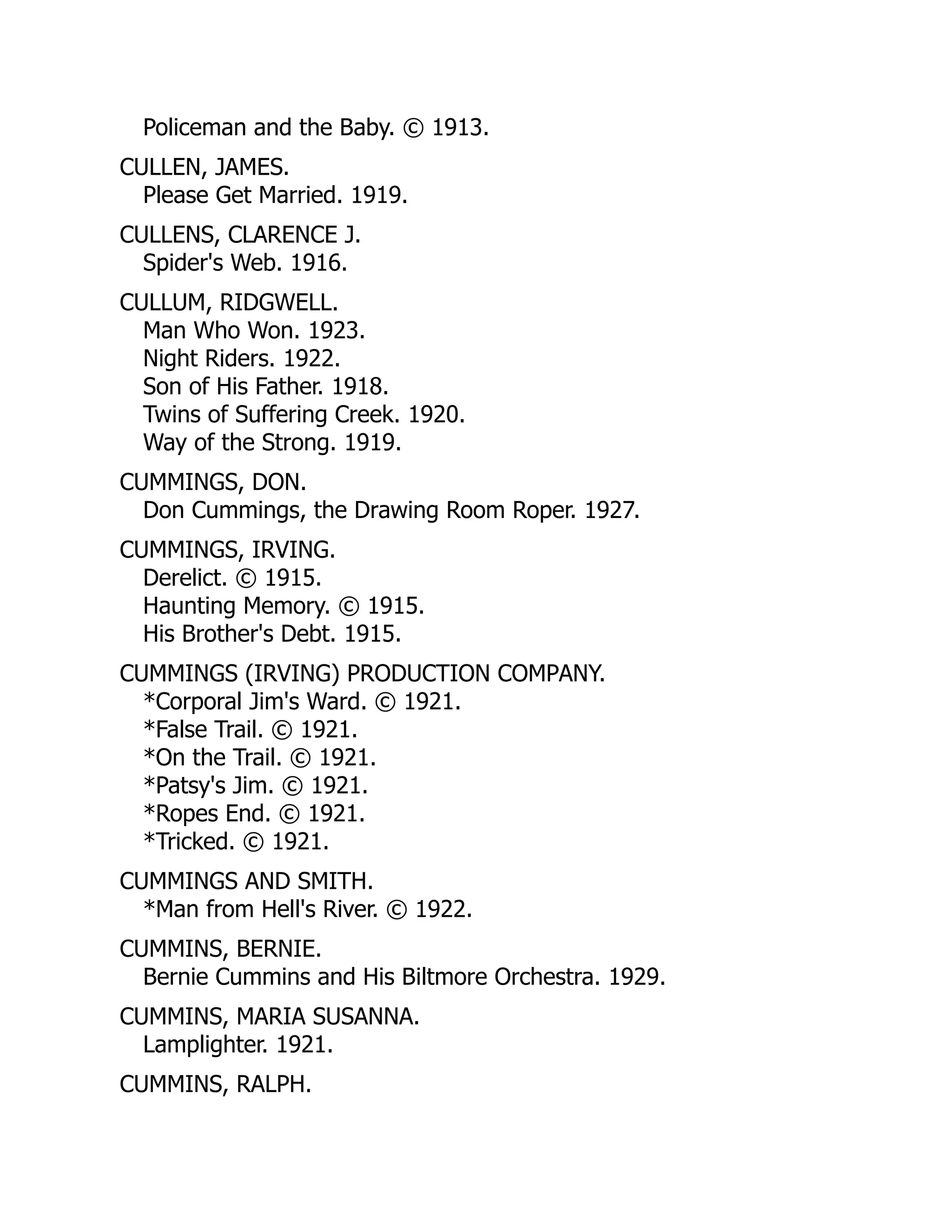 Policeman and the Baby. © 1913.
CULLEN, JAMES.
Please Get Married. 1919.
CULLENS, CLARENCE J.
Spider's Web. 1916.
CULLUM, RIDGWELL.
Man Who Won. 1923.
Night Riders. 1922.
Son of His Father. 1918.
Twins of Suffering Creek. 1920.
Way of the Strong. 1919.
CUMMINGS, DON.
Don Cummings, the Drawing Room Roper. 1927.
CUMMINGS, IRVING.
Derelict. © 1915.
Haunting Memory. © 1915.
His Brother's Debt. 1915.
CUMMINGS (IRVING) PRODUCTION COMPANY.
*Corporal Jim's Ward. © 1921.
*False Trail. © 1921.
*On the Trail. © 1921.
*Patsy's Jim. © 1921.
*Ropes End. © 1921.
*Tricked. © 1921.
CUMMINGS AND SMITH.
*Man from Hell's River. © 1922.
CUMMINS, BERNIE.
Bernie Cummins and His Biltmore Orchestra. 1929.
CUMMINS, MARIA SUSANNA.
Lamplighter. 1921.
CUMMINS, RALPH.
 