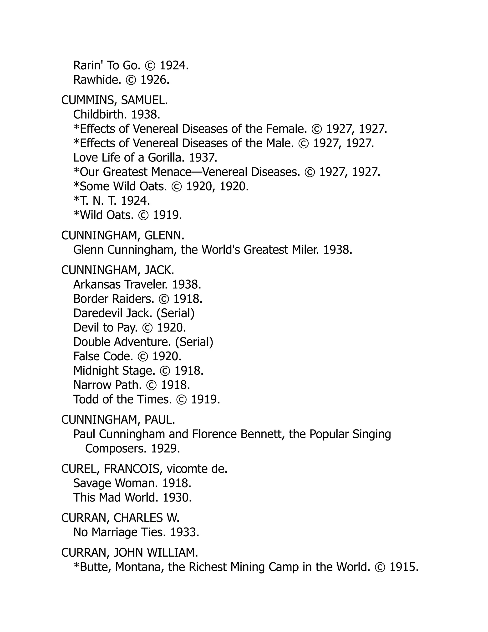Rarin' To Go. © 1924.
Rawhide. © 1926.
CUMMINS, SAMUEL.
Childbirth. 1938.
*Effects of Venereal Diseases of the Female. © 1927, 1927.
*Effects of Venereal Diseases of the Male. © 1927, 1927.
Love Life of a Gorilla. 1937.
*Our Greatest Menace—Venereal Diseases. © 1927, 1927.
*Some Wild Oats. © 1920, 1920.
*T. N. T. 1924.
*Wild Oats. © 1919.
CUNNINGHAM, GLENN.
Glenn Cunningham, the World's Greatest Miler. 1938.
CUNNINGHAM, JACK.
Arkansas Traveler. 1938.
Border Raiders. © 1918.
Daredevil Jack. (Serial)
Devil to Pay. © 1920.
Double Adventure. (Serial)
False Code. © 1920.
Midnight Stage. © 1918.
Narrow Path. © 1918.
Todd of the Times. © 1919.
CUNNINGHAM, PAUL.
Paul Cunningham and Florence Bennett, the Popular Singing
Composers. 1929.
CUREL, FRANCOIS, vicomte de.
Savage Woman. 1918.
This Mad World. 1930.
CURRAN, CHARLES W.
No Marriage Ties. 1933.
CURRAN, JOHN WILLIAM.
*Butte, Montana, the Richest Mining Camp in the World. © 1915.
 