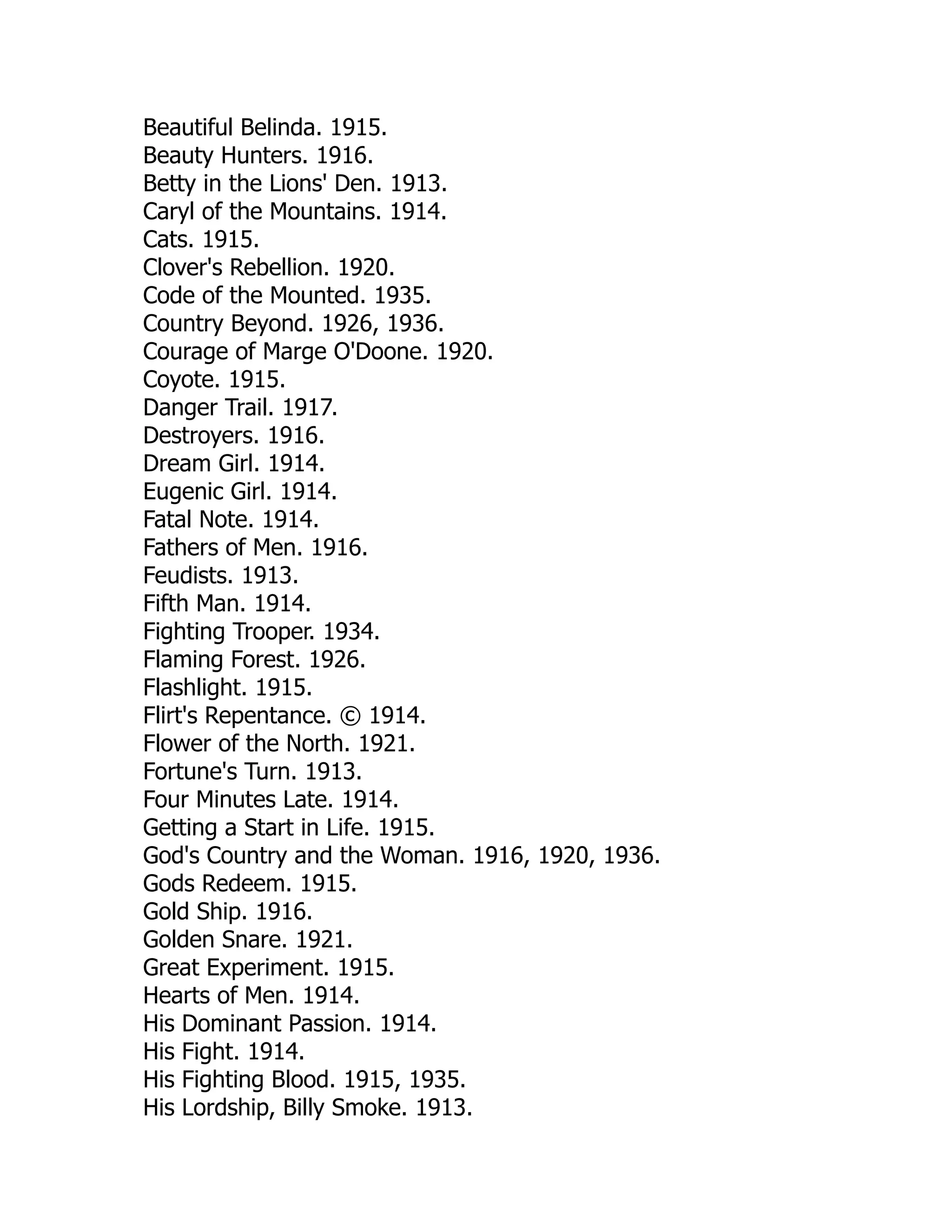 Beautiful Belinda. 1915.
Beauty Hunters. 1916.
Betty in the Lions' Den. 1913.
Caryl of the Mountains. 1914.
Cats. 1915.
Clover's Rebellion. 1920.
Code of the Mounted. 1935.
Country Beyond. 1926, 1936.
Courage of Marge O'Doone. 1920.
Coyote. 1915.
Danger Trail. 1917.
Destroyers. 1916.
Dream Girl. 1914.
Eugenic Girl. 1914.
Fatal Note. 1914.
Fathers of Men. 1916.
Feudists. 1913.
Fifth Man. 1914.
Fighting Trooper. 1934.
Flaming Forest. 1926.
Flashlight. 1915.
Flirt's Repentance. © 1914.
Flower of the North. 1921.
Fortune's Turn. 1913.
Four Minutes Late. 1914.
Getting a Start in Life. 1915.
God's Country and the Woman. 1916, 1920, 1936.
Gods Redeem. 1915.
Gold Ship. 1916.
Golden Snare. 1921.
Great Experiment. 1915.
Hearts of Men. 1914.
His Dominant Passion. 1914.
His Fight. 1914.
His Fighting Blood. 1915, 1935.
His Lordship, Billy Smoke. 1913.
 