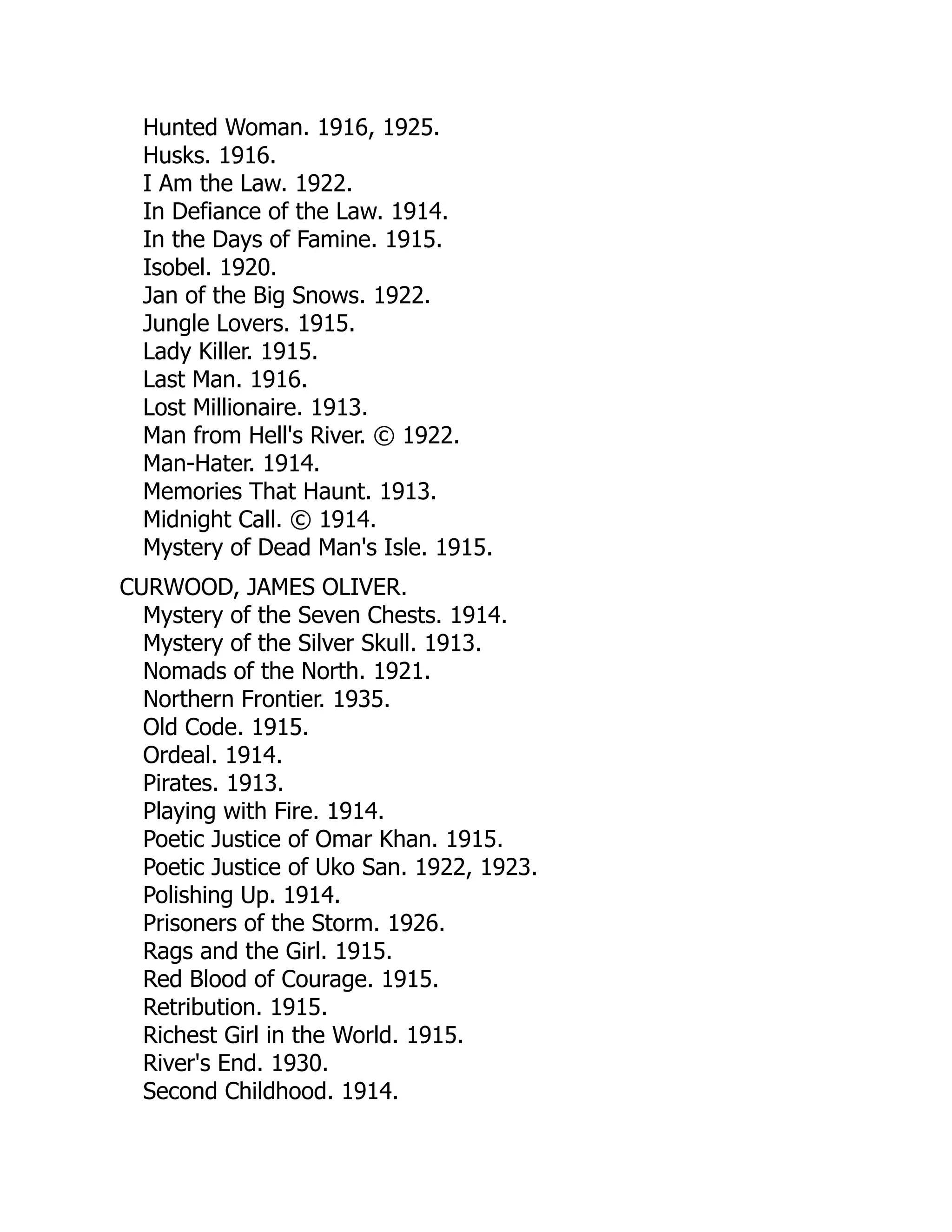 Hunted Woman. 1916, 1925.
Husks. 1916.
I Am the Law. 1922.
In Defiance of the Law. 1914.
In the Days of Famine. 1915.
Isobel. 1920.
Jan of the Big Snows. 1922.
Jungle Lovers. 1915.
Lady Killer. 1915.
Last Man. 1916.
Lost Millionaire. 1913.
Man from Hell's River. © 1922.
Man-Hater. 1914.
Memories That Haunt. 1913.
Midnight Call. © 1914.
Mystery of Dead Man's Isle. 1915.
CURWOOD, JAMES OLIVER.
Mystery of the Seven Chests. 1914.
Mystery of the Silver Skull. 1913.
Nomads of the North. 1921.
Northern Frontier. 1935.
Old Code. 1915.
Ordeal. 1914.
Pirates. 1913.
Playing with Fire. 1914.
Poetic Justice of Omar Khan. 1915.
Poetic Justice of Uko San. 1922, 1923.
Polishing Up. 1914.
Prisoners of the Storm. 1926.
Rags and the Girl. 1915.
Red Blood of Courage. 1915.
Retribution. 1915.
Richest Girl in the World. 1915.
River's End. 1930.
Second Childhood. 1914.
 