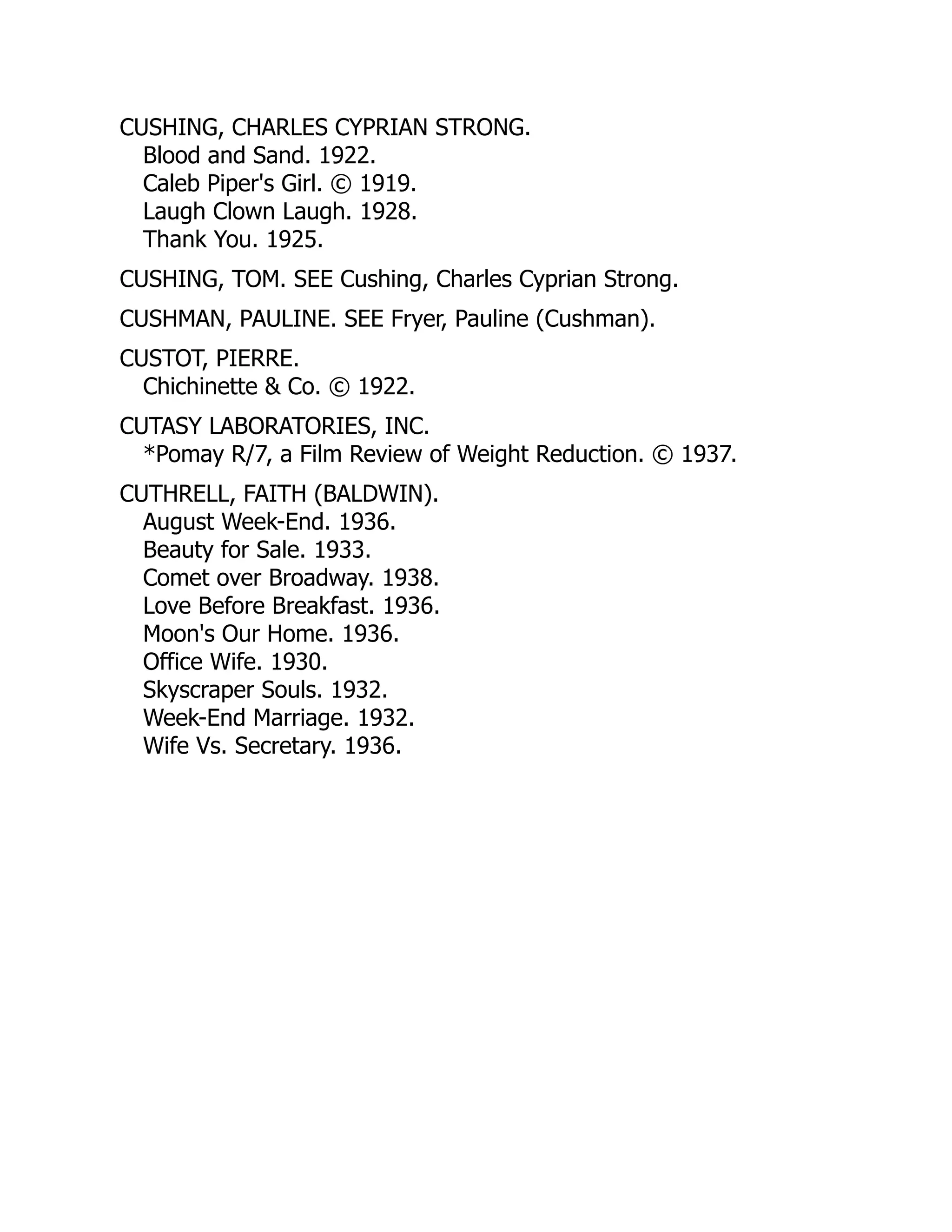CUSHING, CHARLES CYPRIAN STRONG.
Blood and Sand. 1922.
Caleb Piper's Girl. © 1919.
Laugh Clown Laugh. 1928.
Thank You. 1925.
CUSHING, TOM. SEE Cushing, Charles Cyprian Strong.
CUSHMAN, PAULINE. SEE Fryer, Pauline (Cushman).
CUSTOT, PIERRE.
Chichinette & Co. © 1922.
CUTASY LABORATORIES, INC.
*Pomay R/7, a Film Review of Weight Reduction. © 1937.
CUTHRELL, FAITH (BALDWIN).
August Week-End. 1936.
Beauty for Sale. 1933.
Comet over Broadway. 1938.
Love Before Breakfast. 1936.
Moon's Our Home. 1936.
Office Wife. 1930.
Skyscraper Souls. 1932.
Week-End Marriage. 1932.
Wife Vs. Secretary. 1936.
 