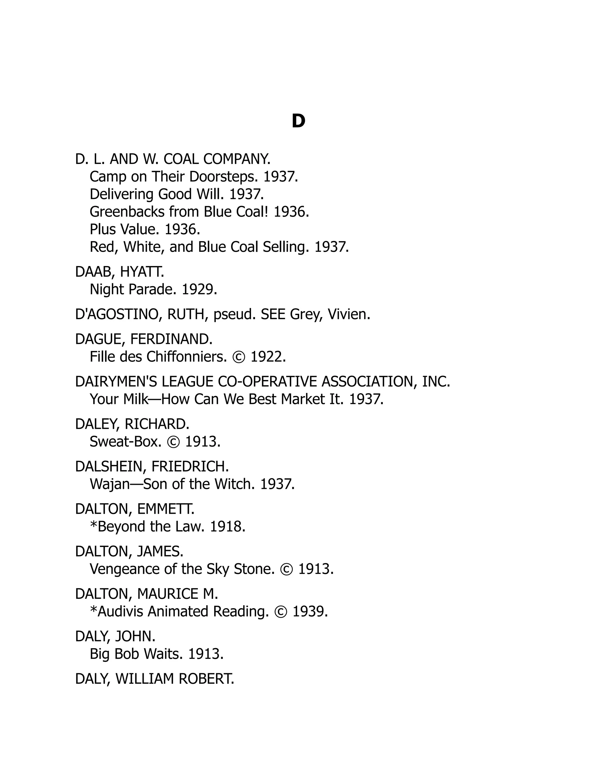 D
D. L. AND W. COAL COMPANY.
Camp on Their Doorsteps. 1937.
Delivering Good Will. 1937.
Greenbacks from Blue Coal! 1936.
Plus Value. 1936.
Red, White, and Blue Coal Selling. 1937.
DAAB, HYATT.
Night Parade. 1929.
D'AGOSTINO, RUTH, pseud. SEE Grey, Vivien.
DAGUE, FERDINAND.
Fille des Chiffonniers. © 1922.
DAIRYMEN'S LEAGUE CO-OPERATIVE ASSOCIATION, INC.
Your Milk—How Can We Best Market It. 1937.
DALEY, RICHARD.
Sweat-Box. © 1913.
DALSHEIN, FRIEDRICH.
Wajan—Son of the Witch. 1937.
DALTON, EMMETT.
*Beyond the Law. 1918.
DALTON, JAMES.
Vengeance of the Sky Stone. © 1913.
DALTON, MAURICE M.
*Audivis Animated Reading. © 1939.
DALY, JOHN.
Big Bob Waits. 1913.
DALY, WILLIAM ROBERT.
 