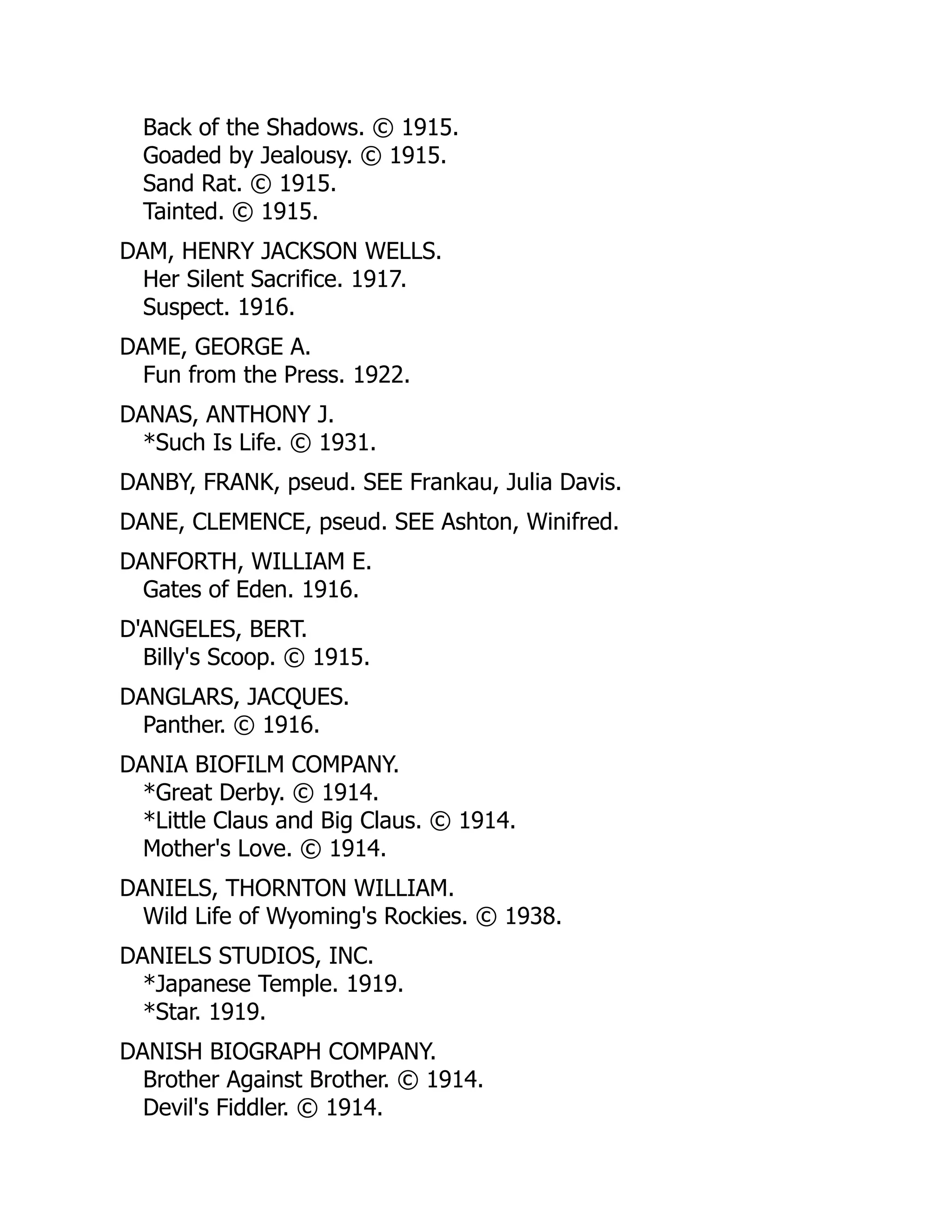 Back of the Shadows. © 1915.
Goaded by Jealousy. © 1915.
Sand Rat. © 1915.
Tainted. © 1915.
DAM, HENRY JACKSON WELLS.
Her Silent Sacrifice. 1917.
Suspect. 1916.
DAME, GEORGE A.
Fun from the Press. 1922.
DANAS, ANTHONY J.
*Such Is Life. © 1931.
DANBY, FRANK, pseud. SEE Frankau, Julia Davis.
DANE, CLEMENCE, pseud. SEE Ashton, Winifred.
DANFORTH, WILLIAM E.
Gates of Eden. 1916.
D'ANGELES, BERT.
Billy's Scoop. © 1915.
DANGLARS, JACQUES.
Panther. © 1916.
DANIA BIOFILM COMPANY.
*Great Derby. © 1914.
*Little Claus and Big Claus. © 1914.
Mother's Love. © 1914.
DANIELS, THORNTON WILLIAM.
Wild Life of Wyoming's Rockies. © 1938.
DANIELS STUDIOS, INC.
*Japanese Temple. 1919.
*Star. 1919.
DANISH BIOGRAPH COMPANY.
Brother Against Brother. © 1914.
Devil's Fiddler. © 1914.
 