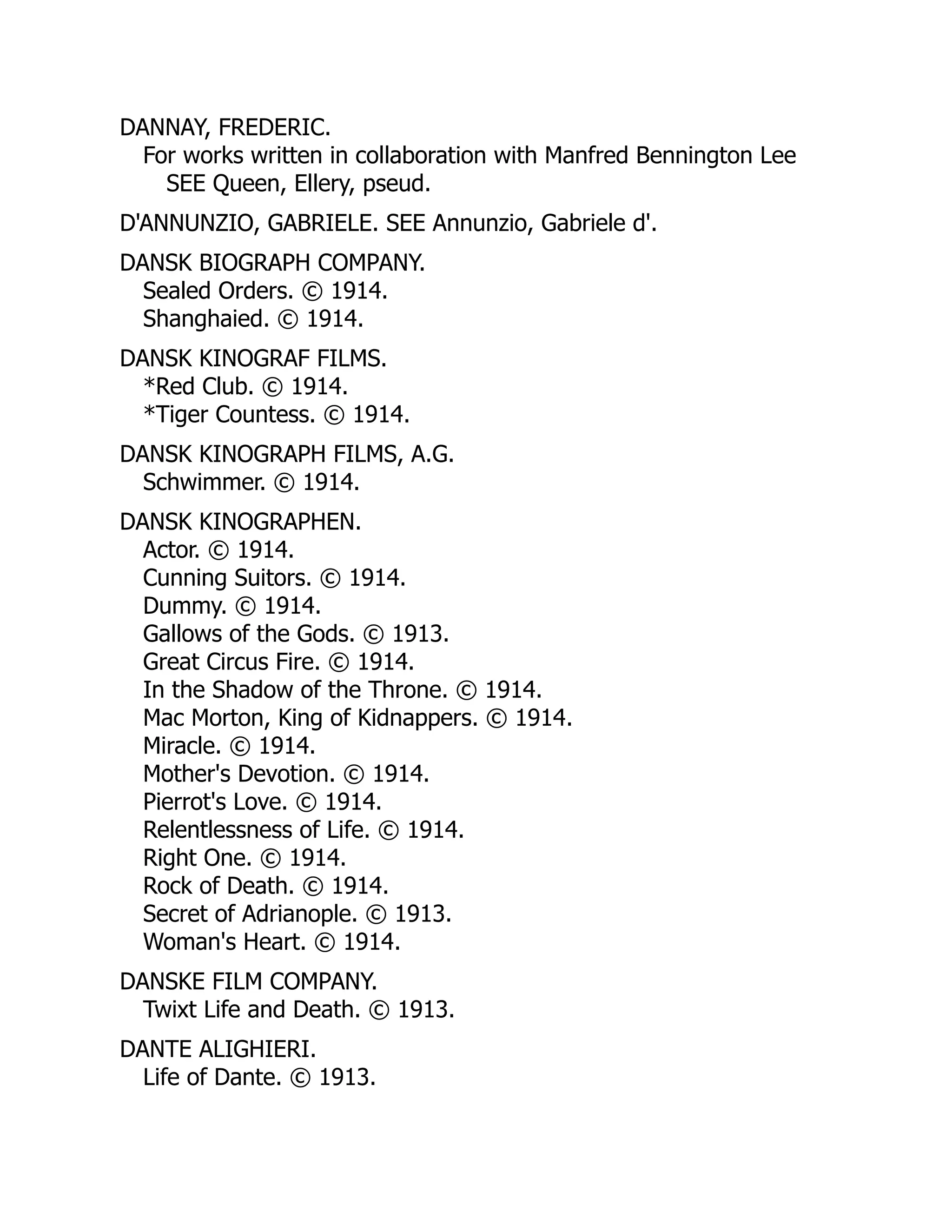 DANNAY, FREDERIC.
For works written in collaboration with Manfred Bennington Lee
SEE Queen, Ellery, pseud.
D'ANNUNZIO, GABRIELE. SEE Annunzio, Gabriele d'.
DANSK BIOGRAPH COMPANY.
Sealed Orders. © 1914.
Shanghaied. © 1914.
DANSK KINOGRAF FILMS.
*Red Club. © 1914.
*Tiger Countess. © 1914.
DANSK KINOGRAPH FILMS, A.G.
Schwimmer. © 1914.
DANSK KINOGRAPHEN.
Actor. © 1914.
Cunning Suitors. © 1914.
Dummy. © 1914.
Gallows of the Gods. © 1913.
Great Circus Fire. © 1914.
In the Shadow of the Throne. © 1914.
Mac Morton, King of Kidnappers. © 1914.
Miracle. © 1914.
Mother's Devotion. © 1914.
Pierrot's Love. © 1914.
Relentlessness of Life. © 1914.
Right One. © 1914.
Rock of Death. © 1914.
Secret of Adrianople. © 1913.
Woman's Heart. © 1914.
DANSKE FILM COMPANY.
Twixt Life and Death. © 1913.
DANTE ALIGHIERI.
Life of Dante. © 1913.
 