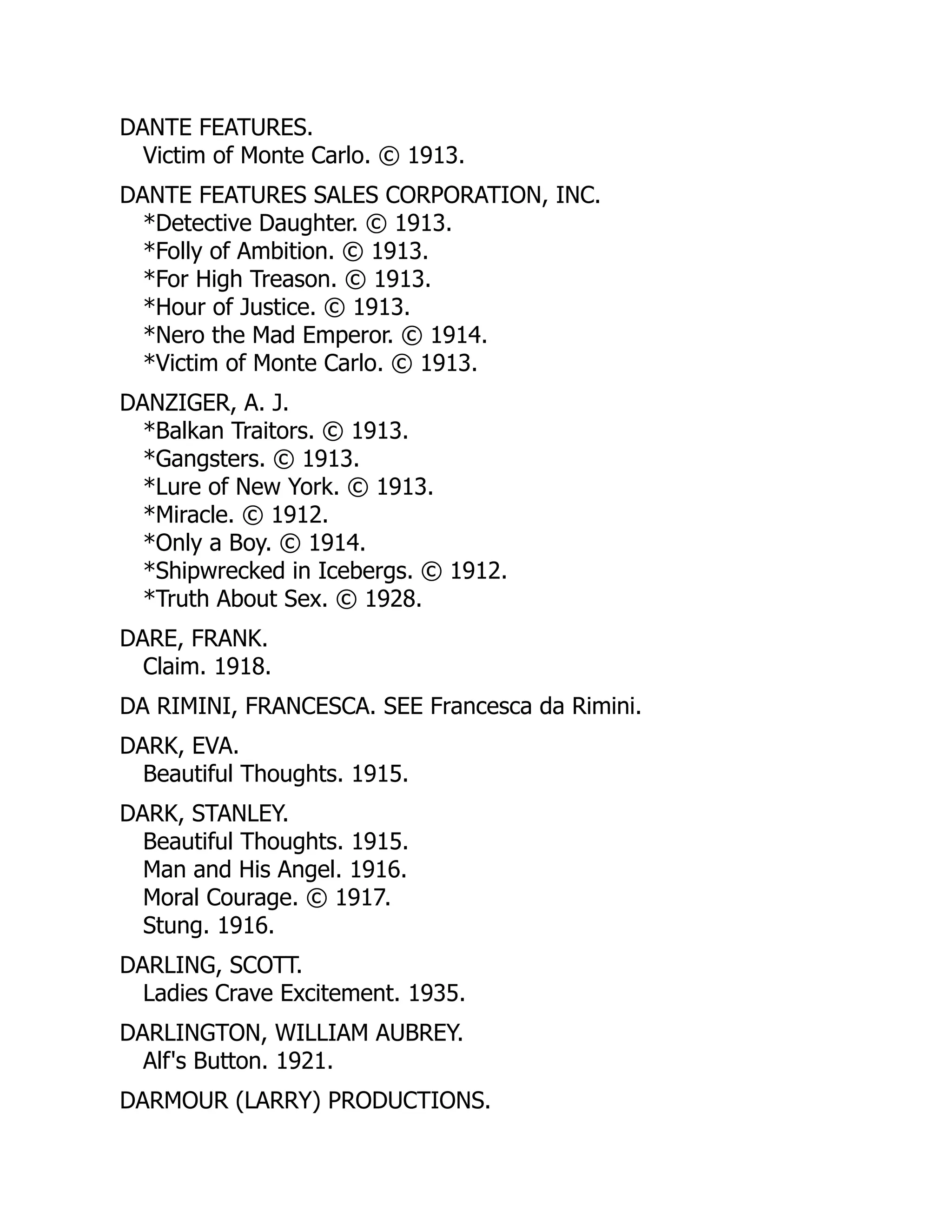 DANTE FEATURES.
Victim of Monte Carlo. © 1913.
DANTE FEATURES SALES CORPORATION, INC.
*Detective Daughter. © 1913.
*Folly of Ambition. © 1913.
*For High Treason. © 1913.
*Hour of Justice. © 1913.
*Nero the Mad Emperor. © 1914.
*Victim of Monte Carlo. © 1913.
DANZIGER, A. J.
*Balkan Traitors. © 1913.
*Gangsters. © 1913.
*Lure of New York. © 1913.
*Miracle. © 1912.
*Only a Boy. © 1914.
*Shipwrecked in Icebergs. © 1912.
*Truth About Sex. © 1928.
DARE, FRANK.
Claim. 1918.
DA RIMINI, FRANCESCA. SEE Francesca da Rimini.
DARK, EVA.
Beautiful Thoughts. 1915.
DARK, STANLEY.
Beautiful Thoughts. 1915.
Man and His Angel. 1916.
Moral Courage. © 1917.
Stung. 1916.
DARLING, SCOTT.
Ladies Crave Excitement. 1935.
DARLINGTON, WILLIAM AUBREY.
Alf's Button. 1921.
DARMOUR (LARRY) PRODUCTIONS.
 
