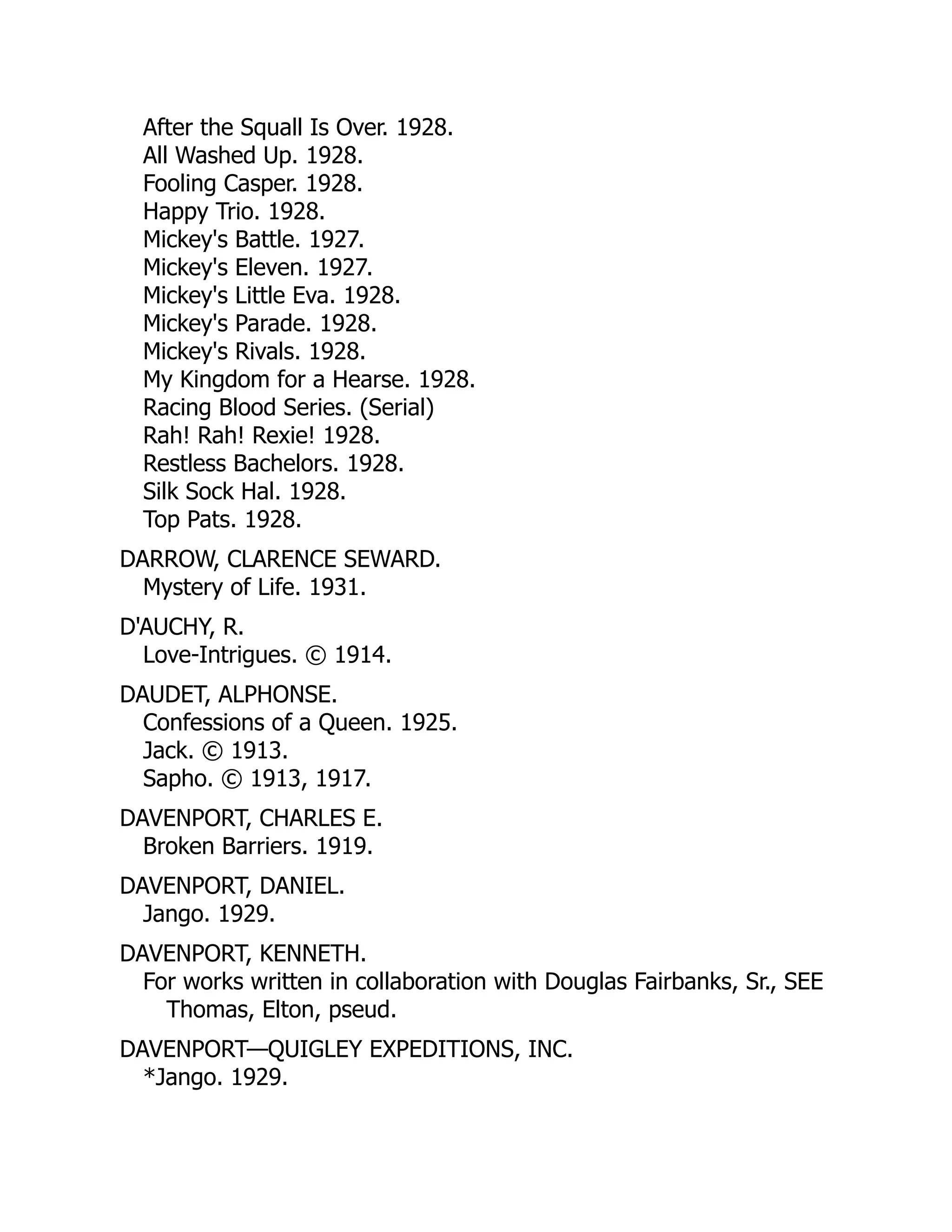 After the Squall Is Over. 1928.
All Washed Up. 1928.
Fooling Casper. 1928.
Happy Trio. 1928.
Mickey's Battle. 1927.
Mickey's Eleven. 1927.
Mickey's Little Eva. 1928.
Mickey's Parade. 1928.
Mickey's Rivals. 1928.
My Kingdom for a Hearse. 1928.
Racing Blood Series. (Serial)
Rah! Rah! Rexie! 1928.
Restless Bachelors. 1928.
Silk Sock Hal. 1928.
Top Pats. 1928.
DARROW, CLARENCE SEWARD.
Mystery of Life. 1931.
D'AUCHY, R.
Love-Intrigues. © 1914.
DAUDET, ALPHONSE.
Confessions of a Queen. 1925.
Jack. © 1913.
Sapho. © 1913, 1917.
DAVENPORT, CHARLES E.
Broken Barriers. 1919.
DAVENPORT, DANIEL.
Jango. 1929.
DAVENPORT, KENNETH.
For works written in collaboration with Douglas Fairbanks, Sr., SEE
Thomas, Elton, pseud.
DAVENPORT—QUIGLEY EXPEDITIONS, INC.
*Jango. 1929.
 