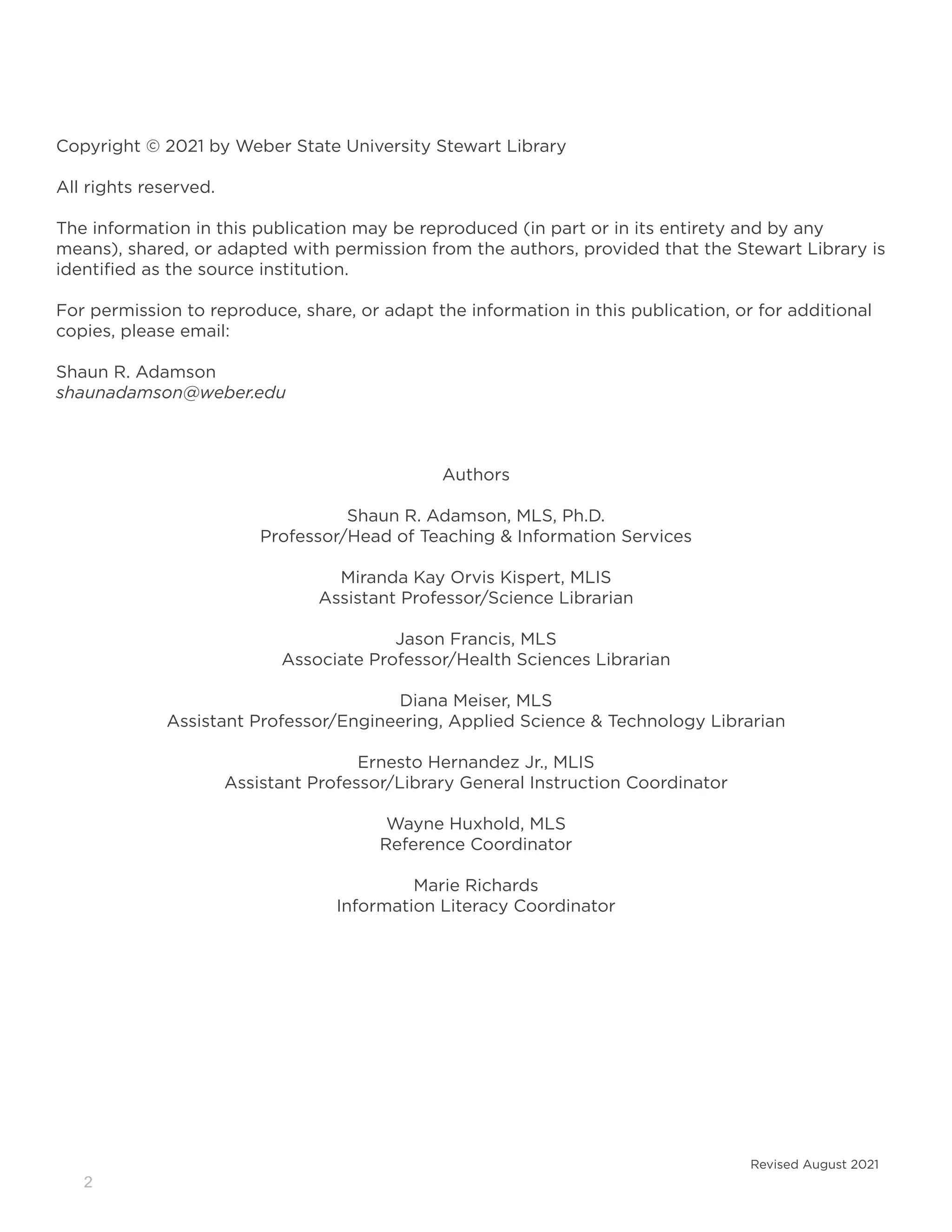2
Copyright © 2021 by Weber State University Stewart Library
All rights reserved.
The information in this publication may be reproduced (in part or in its entirety and by any
means), shared, or adapted with permission from the authors, provided that the Stewart Library is
identified as the source institution.
For permission to reproduce, share, or adapt the information in this publication, or for additional
copies, please email:
Shaun R. Adamson
shaunadamson@weber.edu
Authors
Shaun R. Adamson, MLS, Ph.D.
Professor/Head of Teaching & Information Services
Miranda Kay Orvis Kispert, MLIS
Assistant Professor/Science Librarian
Jason Francis, MLS
Associate Professor/Health Sciences Librarian
Diana Meiser, MLS
Assistant Professor/Engineering, Applied Science & Technology Librarian
Ernesto Hernandez Jr., MLIS
Assistant Professor/Library General Instruction Coordinator
Wayne Huxhold, MLS
Reference Coordinator
Marie Richards
Information Literacy Coordinator
Revised August 2021
 