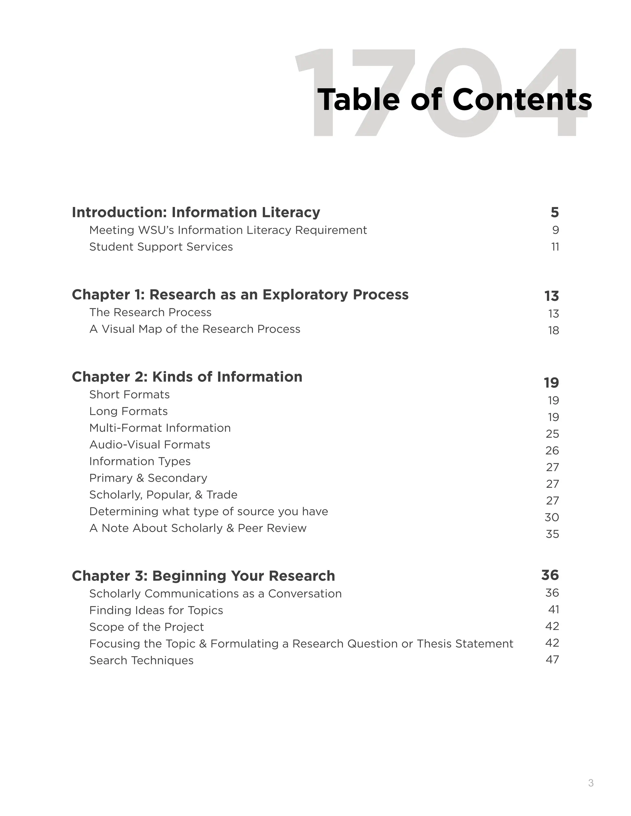 3
1704
Table of Contents
Introduction: Information Literacy 5
Meeting WSU’s Information Literacy Requirement 9
Student Support Services 11
Chapter 1: Research as an Exploratory Process 13
The Research Process 13
A Visual Map of the Research Process 18
Chapter 2: Kinds of Information 19
Short Formats
19
Long Formats
19
Multi-Format Information
25
Audio-Visual Formats
26
Information Types
27
Primary & Secondary
27
Scholarly, Popular, & Trade
27
Determining what type of source you have
30
A Note About Scholarly & Peer Review
35
Chapter 3: Beginning Your Research 36
Scholarly Communications as a Conversation 36
Finding Ideas for Topics 41
Scope of the Project 42
Focusing the Topic & Formulating a Research Question or Thesis Statement 42
Search Techniques 47
 