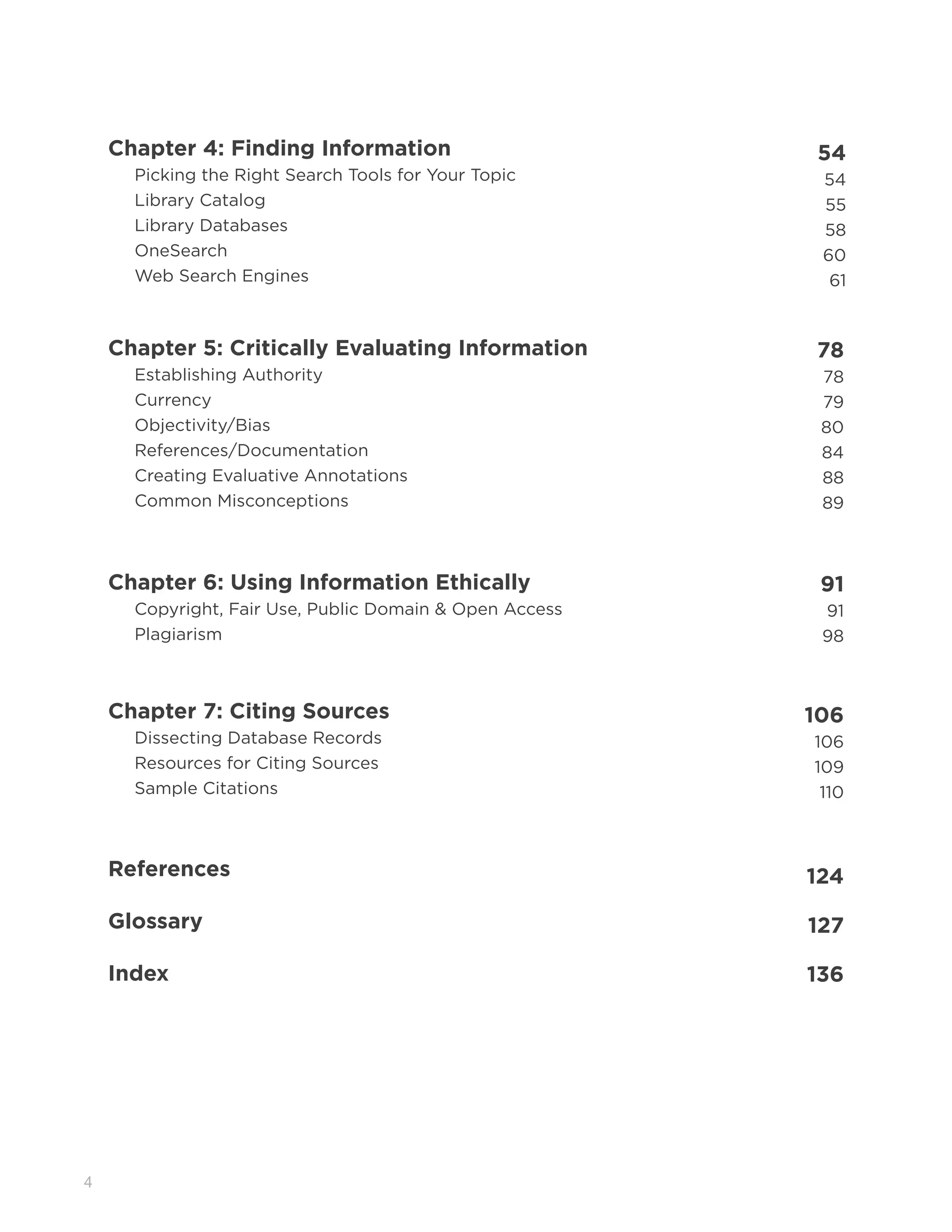 4
Chapter 4: Finding Information 54
Picking the Right Search Tools for Your Topic 54
Library Catalog 55
Library Databases 58
OneSearch 60
Web Search Engines 61
Chapter 5: Critically Evaluating Information 78
Establishing Authority 78
Currency 79
Objectivity/Bias 80
References/Documentation 84
Creating Evaluative Annotations 88
Common Misconceptions 89
Chapter 6: Using Information Ethically 91
Copyright, Fair Use, Public Domain & Open Access 91
Plagiarism 98
Chapter 7: Citing Sources 106
Dissecting Database Records 106
Resources for Citing Sources 109
Sample Citations 110
References 124
Glossary 127
Index 136
 