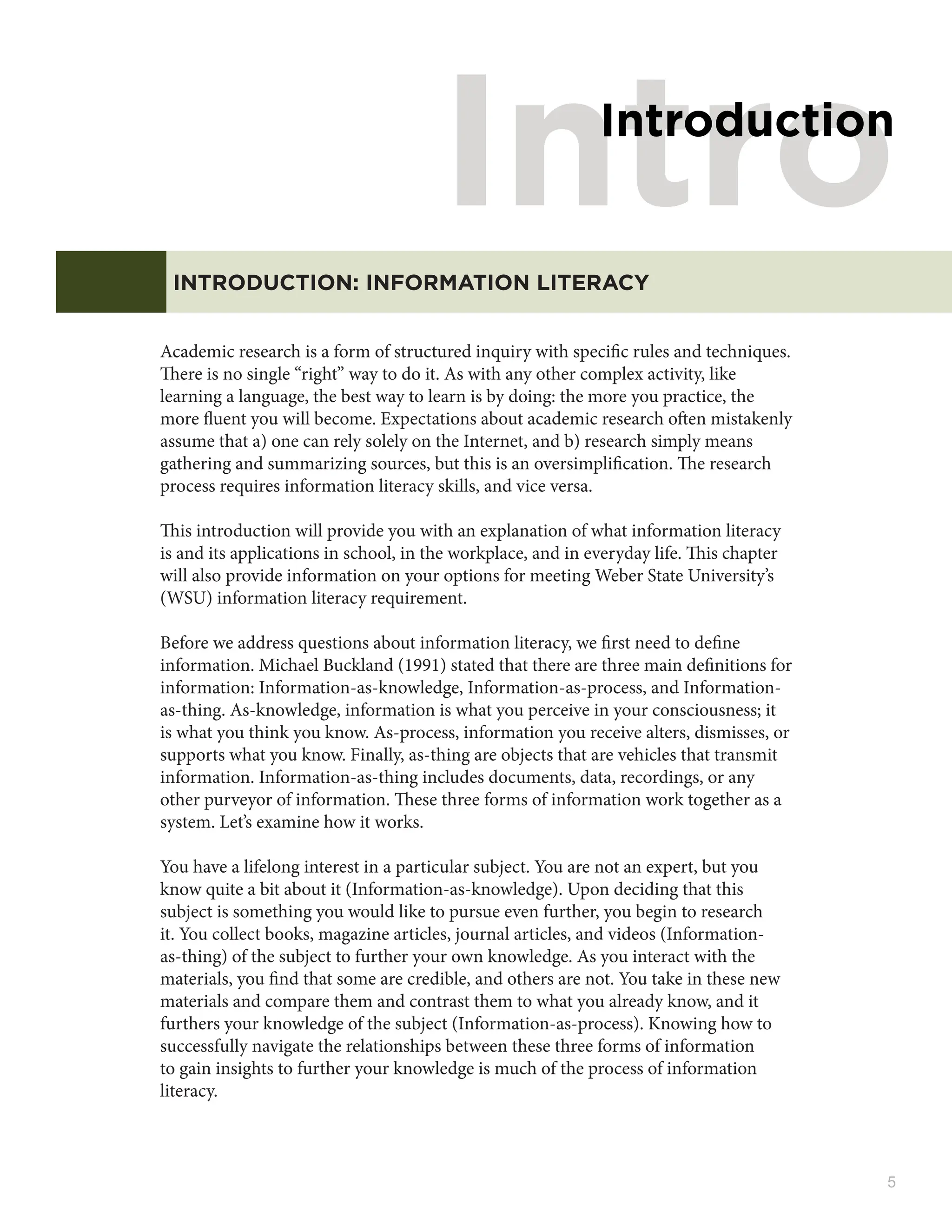 5
Intro
Introduction
INTRODUCTION: INFORMATION LITERACY
Academic research is a form of structured inquiry with specific rules and techniques.
There is no single “right” way to do it. As with any other complex activity, like
learning a language, the best way to learn is by doing: the more you practice, the
more fluent you will become. Expectations about academic research often mistakenly
assume that a) one can rely solely on the Internet, and b) research simply means
gathering and summarizing sources, but this is an oversimplification. The research
process requires information literacy skills, and vice versa.
This introduction will provide you with an explanation of what information literacy
is and its applications in school, in the workplace, and in everyday life. This chapter
will also provide information on your options for meeting Weber State University’s
(WSU) information literacy requirement.
Before we address questions about information literacy, we first need to define
information. Michael Buckland (1991) stated that there are three main definitions for
information: Information-as-knowledge, Information-as-process, and Information-
as-thing. As-knowledge, information is what you perceive in your consciousness; it
is what you think you know. As-process, information you receive alters, dismisses, or
supports what you know. Finally, as-thing are objects that are vehicles that transmit
information. Information-as-thing includes documents, data, recordings, or any
other purveyor of information. These three forms of information work together as a
system. Let’s examine how it works.
You have a lifelong interest in a particular subject. You are not an expert, but you
know quite a bit about it (Information-as-knowledge). Upon deciding that this
subject is something you would like to pursue even further, you begin to research
it. You collect books, magazine articles, journal articles, and videos (Information-
as-thing) of the subject to further your own knowledge. As you interact with the
materials, you find that some are credible, and others are not. You take in these new
materials and compare them and contrast them to what you already know, and it
furthers your knowledge of the subject (Information-as-process). Knowing how to
successfully navigate the relationships between these three forms of information
to gain insights to further your knowledge is much of the process of information
literacy.
 