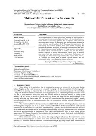 International Journal of Electrical and Computer Engineering (IJECE)
Vol. 9, No. 3, June 2019, pp. 1663~1668
ISSN: 2088-8708, DOI: 10.11591/ijece.v9i3.pp1663-1668  1663
Journal homepage: http://iaescore.com/journals/index.php/IJECE
“Brilliantreflect”: smart mirror for smart life
Shelena Soosay Nathan, Amelia Sulaiman, Aisha Amila Kamarulzaman,
Felicia Tiera, Mazniha Berahim
Center for Diploma Studies, Universiti Tun Hussein Onn Malaysia, Malaysia
Article Info ABSTRACT
Article history:
Received Aug 11, 2018
Revised Nov 20, 2018
Accepted Dec 11, 2018
In this globalization era, smart mirror have been one of the invention to
represent futuristic interconnected physical object with several applications.
Smart mirror is innovating appliance that incorporates with contextual
information which offered the interactive user interface on the surface of a
mirror with the use of Raspberry Pi 3. To create this smart mirror the
methodology that includes analysis about smart mirror, designing the
hardware and software, developing the prototype, implementation and lastly
the evaluation phases needs to be take care of. The presentation performed on
the mirror will be information such as weather, time and date, holiday
calendar, to-do list by mobile synchronization, current traffic of selected
area, news feed and compliment as a motivation. Furthermore, our
framework also introduces music presentation that use for alarm purpose.
In a nutshell, this mirror what we called “Brilliant Reflect” will be
convenient to use as it provides various features to the user.
Keywords:
Internet of thing
Raspberry Pi
Smart mirror
Voice assistant
Copyright © 2019 Institute of Advanced Engineering and Science.
All rights reserved.
Corresponding Author:
Shelena Soosay Nathan,
Department of Information Technology,
Center for Diploma Studies,
Universiti Tun Hussein Onn Malaysia,
Kampus Pagoh, Hab Pendidikan Pagoh, 84600 Panchor, Johor, Malaysia.
Email: shelena@uthm.edu.my
1. INTRODUCTION
Smart Mirror is the technology that is introduced as a two-way mirror with an electronic display
behind the glass as the world around us is constantly changing with the advancement of technologies [1].
Smart Mirror is growing in popularity due to its interactive way in communicating user with technology.
Living with the advancement of science and technology requires us to keep moving towards faster and easier
life. All of smart appliance being used daily are basically based on intelligent Internet of Things (IoT)
devices. The IoT, refers to billions of physical devices around the world that are now connected to the
internet, collecting and sharing data [2]. The term IoT is mainly used for devices that wouldn’t usually
generally expected to have an internet connection that can communicate with the network independently of
human action1.
The evolution of IoT in human society since 1982 which is Baron Schilling in Russia, create an
electromagnetic telegraph, and in 1833, Carl Friedrich and Willhelm Weber invented their own code to
communicate over a distance of 1200 meter within Germany [2] makes this invention become truly practical
in our today’s life. Recent advance in technology in implementing IoT in life is smart cars which is made to
provide the auxiliary driving or automated is from a safe and comfortable level to solve human driving
requirements [3]. The development of the application has been made to replace the original method which is
involved more energy and works.
Home automation system is also famous for using intelligent IoT device. Home automation is the
use of one or more computers to control basic home functions and features automatically and sometimes
remotely. An automated home is sometimes called a smart home [4]. By using IoT for home automation has
 