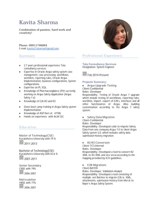 Kavita Sharma
Combination of passion, hard work and
creativity!
Phone: 09911746064
E-mail: kavita21sharma@gmail.com
Summary
∑ 2.7 years professional experience Tata
consultancy services.
∑ Expertise in Oracle Argus safety system case
management, case processing, workflows,
worklists, reporting rules, Oracle Argus
Implementation, business configurations, System
configurations.
∑ Expertise on PL SQL.
∑ Knowledge of Pharmacovigilance (PV) currently
working on Argus Safety Application (Argus
Safety 7.x).
∑ Knowledge of E2b R2 and R3
∑ Done boot camp training in Argus Safety system
Implementation
∑ Knowledge of ASP.Net c#, HTML
∑ Hands on experience with ALM QC
Education
Master of Technology(CSE)
Kurukshetra University with 79 %
2011-2013
Bachelor of Technology(CSE)
Kurukshetra University with 83.6 %
2007-2011
Senior Secondary
CBSE with 79%
2006-2007
Matriculation
HBSE with 77%
2006-2007
Professional Experience
Tata Consultancy Services
Designation- System Engineer
Feb 2014-Present
Projects Summary:
∑ Argus Upgrade Testing:
Client-Confidential
Roles- Developer
Responsibility- Testing of Oracle Argus 7 upgrade
which include testing of workflows, reporting rules,
worklists, import, export of E2B.s, interfaces and all
other functionaries of Argus, Also building
customization according to the Argus 7 safety
system.
∑ Safety Data Migration
Client-Confidential
Roles- Developer
Responsibility- Developed code to migrate Safety
Data from one company Argus 7.0 to client Argus
Safety system 5.0, which includes safety data,
submission history migration.
∑ R2-R3 Conversion
Client-TCS Internal
Roles- Developer
Responsibility- Developed a tool to convert R2
XML to R3 XML and vice versa according to the
mapping provided by ICH guidelines.
∑ E2B Migrations
Client-BAYER
Roles- Developer, Validation Analyst
Responsibility- Developed a tool consisting of
multiple .net Batches to migrate E2b ie. XML,
attachments, submission history from Merck to
Bayer’s Argus Safety System.
 