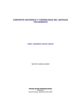 CONTEXTO HISTORICO Y CRONOLOGIA DEL ANTIGUO
                TESTAMENTO




           LÍDER. LEONARDO CHAVES GARCIA




               NESTOR FLOREZ ALVAREZ




            MISION JOVEN INTERNACIONAL
                      PRETESIS
            Bucaramanga, Septiembre de 2002
 