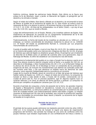 histórica continua, desde los patriarcas hasta Moisés. Este último es la figura que
enlaza la fe de Abraham, Isaac y Jacob, la liberación de Egipto, el peregrinar por el
desierto y la entrada a Canaán.

Según el relato de la Biblia, Dios llamó a Moisés en el desierto y le encomendó la tarea
de liberar al pueblo de la esclavitud de Egipto (Ex 3). Esta misión se enfoca como la
respuesta de Dios a la alianza (o pacto) y la promesa hechas a los patriarcas (Ex 3.1–4,
17; 6.2–7, 13; 2.24). «El Dios de los antepasados» es el Señor (Yavé).—«yo soy el que
soy» (Ex 3.14–15)—que se reveló a Moisés.

Luego del enfrentamiento con el faraón, Moisés y los israelitas salieron de Egipto. Esta
experiencia de liberación se convirtió en un componente fundamental de la fe del
pueblo de Israel (Ex 20.2; Sal 81.10; Os 13.4; Ez 20.5).

Tradicionalmente, la fecha del éxodo de los israelitas se ubicaba en ca. 1450 a.C.; sin
embargo, un número considerable de estudiosos modernos la ubican en ca. 1250/30
a.C. El faraón del éxodo es posiblemente Ramsés II, conocido por sus proyectos
monumentales de construcción.

Cuando el pueblo salió de Egipto, cruzó el mar Rojo (Ex 14.21–22). Se celebra ese paso
en la historia del pueblo como una intervención milagrosa de Dios (Ex 14–15). Al grupo
de hebreos que salió de Egipto se añadieron grupos afines. El peregrinar por el desierto
se describe en la Biblia como un período de cuarenta años (una generación), bajo el
liderazgo de Moisés. Es difícil de establecer con exactitud la ruta del éxodo.

La experiencia fundamental del pueblo en su viaje a Canaán fue la alianza o pacto en el
Sinaí. Esa alianza revela la relación singular entre el Señor y su pueblo (Ex 19.5–6); se
describe en el Decálogo, o Diez mandamientos (Ex 20.1–17), y en el llamado Código de
la alianza (Ex 20.22–23.19). En el Decálogo se hace un compendio de los preceptos y
exigencias de Dios. Se incluyen los mandamientos que definen las actitudes justas del
ser humano ante Dios, y las que destacan el respeto hacia los derechos de cada
persona, como requisito indispensable para la convivencia en armonía.
Luego de la muerte de Moisés, Josué se convirtió en el líder del grupo de hebreos que
habían salido de Egipto (ca. 1220 a.C.). Según el relato de la Escritura, la conquista de
Canaán se llevó a cabo desde el este, a través del río Jordán, comenzando con la
ciudad de Jericó (Jos 6). Fue un proceso paulatino, que en algunos lugares tuvo un
carácter belicoso y en otros se efectuó de forma pacífica y gradual. La conquista no
eliminó por completo a la población cananea (Jue 2.21–23; 3.2).

Durante el período de conquista y toma de posesión de la tierra, los grandes imperios
de Egipto y Mesopotamia estaban en decadencia. Canaán era un país ocupado por
poblaciones diferentes. La estructura política se caracterizaba por la existencia de una
serie de ciudades-estado, que tradicionalmente habían sido leales a Egipto. La religión
cananea se distinguía por los ritos de la fertilidad, que incluían la prostitución sagrada.
Entre sus divinidades se encontraban Baal, Aserá y Astarté. La economía de la región
se basaba en la agricultura.


                                 Período de los jueces
                                   (1200–1050 a.C.)

El período de los jueces puede estimarse con bastante precisión entre los años 1200 y
1050 a.C. A la conquista y toma de Canaán le siguió una época de organización
progresiva del territorio. Ese período fue testigo de una serie de conflictos entre los
grupos hebreos—que estaban organizados en una confederación de tribus o clanes—y
 