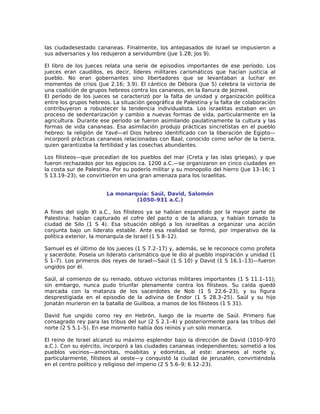 las ciudadesestado cananeas. Finalmente, los antepasados de Israel se impusieron a
sus adversarios y los redujeron a servidumbre (Jue 1.28; Jos 9).

El libro de los Jueces relata una serie de episodios importantes de ese período. Los
jueces eran caudillos, es decir, líderes militares carismáticos que hacían justicia al
pueblo. No eran gobernantes sino libertadores que se levantaban a luchar en
momentos de crisis (Jue 2.16; 3.9). El cántico de Débora (Jue 5) celebra la victoria de
una coalición de grupos hebreos contra los cananeos, en la llanura de Jezreel.
El período de los jueces se caracterizó por la falta de unidad y organización política
entre los grupos hebreos. La situación geográfica de Palestina y la falta de colaboración
contribuyeron a robustecer la tendencia individualista. Los israelitas estaban en un
proceso de sedentarización y cambio a nuevas formas de vida, particularmente en la
agricultura. Durante ese período se fueron asimilando paulatinamente la cultura y las
formas de vida cananeas. Esa asimilación produjo prácticas sincretistas en el pueblo
hebreo: la religión de Yavé—el Dios hebreo identificado con la liberación de Egipto—
incorporó prácticas cananeas relacionadas con Baal, conocido como señor de la tierra,
quien garantizaba la fertilidad y las cosechas abundantes.

Los filisteos—que procedían de los pueblos del mar (Creta y las islas griegas), y que
fueron rechazados por los egipcios ca. 1200 a.C.—se organizaron en cinco ciudades en
la costa sur de Palestina. Por su poderío militar y su monopolio del hierro (Jue 13–16; 1
S 13.19–23), se convirtieron en una gran amenaza para los israelitas.


                       La monarquía: Saúl, David, Salomón
                                (1050–931 a.C.)

A fines del siglo XI a.C., los filisteos ya se habían expandido por la mayor parte de
Palestina; habían capturado el cofre del pacto o de la alianza, y habían tomado la
ciudad de Silo (1 S 4). Esa situación obligó a los israelitas a organizar una acción
conjunta bajo un liderato estable. Ante esa realidad se formó, por imperativo de la
política exterior, la monarquía de Israel (1 S 8–12).

Samuel es el último de los jueces (1 S 7.2–17) y, además, se le reconoce como profeta
y sacerdote. Poseía un liderato carismático que le dio al pueblo inspiración y unidad (1
S 1–7). Los primeros dos reyes de Israel—Saúl (1 S 10) y David (1 S 16.1–13)—fueron
ungidos por él.

Saúl, al comienzo de su reinado, obtuvo victorias militares importantes (1 S 11.1–11);
sin embargo, nunca pudo triunfar plenamente contra los filisteos. Su caída quedó
marcada con la matanza de los sacerdotes de Nob (1 S 22.6–23), y su figura
desprestigiada en el episodio de la adivina de Endor (1 S 28.3–25). Saúl y su hijo
Jonatán murieron en la batalla de Guilboa, a manos de los filisteos (1 S 31).

David fue ungido como rey en Hebrón, luego de la muerte de Saúl. Primero fue
consagrado rey para las tribus del sur (2 S 2.1–4) y posteriormente para las tribus del
norte (2 S 5.1–5). En ese momento había dos reinos y un solo monarca.

El reino de Israel alcanzó su máximo esplendor bajo la dirección de David (1010–970
a.C.). Con su ejército, incorporó a las ciudades cananeas independientes; sometió a los
pueblos vecinos—amonitas, moabitas y edomitas, al este: arameos al norte y,
particularmente, filisteos al oeste—y conquistó la ciudad de Jerusalén, convirtiéndola
en el centro político y religioso del imperio (2 S 5.6–9; 6.12–23).
 
