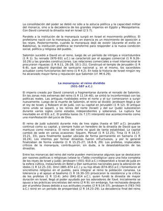 La consolidación del poder se debió no sólo a la astucia política y la capacidad militar
del monarca, sino a la decadencia de los grandes imperios en Egipto y Mesopotamia.
Con David comenzó la dinastía real en Israel (2 S 7).

Paralelo a la institución de la monarquía surgió en Israel el movimiento profético. El
profetismo nació con la monarquía, pues en esencia es un movimiento de oposición a
los reyes. Posteriormente, cuando la monarquía dejó de existir (durante el exilio en
Babilonia), la institución profética se transformó para responder a la nueva condición
social, política y religiosa del pueblo.

Salomón sucedió a David en el reino, luego de un período de intrigas e incertidumbre
(1 R 1). Su reinado (970–931 a.C.) se caracterizó por el apogeo comercial (1 R 9.26–
10.29) y las grandes construcciones. Las relaciones comerciales a nivel internacional le
procuraron riquezas (1 R 9.11, 26–28; 10.1–21). Construyó el templo de Jerusalén (1 R
6–8), que adquirió dignidad de santuario nacional y, en el mismo, los sacerdotes
actuaban como funcionarios del reino (1 R 4.2). En toda la historia de Israel ningún rey
ha alcanzado mayor fama y reputación que Salomón (cf. Mt 6.29).


                          La monarquía: el reino dividido
                                 (931–587 a.C.)

El imperio creado por David comenzó a fragmentarse durante el reinado de Salomón.
En las zonas más extremas del reino (1 R 11.14–40), se sintió la inconformidad con las
políticas reales. Las antiguas rivalidades entre el norte y el sur comenzaron a surgir
nuevamente. Luego de la muerte de Salomón, el reino se dividió: Jeroboam llegó a ser
el rey de Israel, y Roboam el de Judá, con su capital en Jerusalén (1 R 12). El antiguo
reino unido se separó, y los reinos del norte (Israel) y del sur (Judá) subsistieron
durante varios siglos como estados independientes y soberanos. La ruptura fue
inevitable en el 931 a.C. El profeta Isaías (Is 7.17) interpretó ese acontecimiento como
una manifestación del juicio de Dios.

El reino de Judá subsistió durante más de tres siglos (hasta el 587 a.C). Jerusalén
continuó como su capital, y siempre hubo un heredero de la dinastía de David que se
mantuvo como monarca. El reino del norte no gozó de tanta estabilidad. La capital
cambió de sede en varias ocasiones: Siquem, Penuel (1 R 12.25), Tirsa (1 R 14.17;
15.21, 33), para finalmente quedar ubicada de forma permanente en Samaria (1 R
16.24). Los intentos por formar dinastías fueron infructuosos, y por lo general
finalizaban de forma violenta (1 R 15.25–27; 16.8–9, 29). Los profetas, implacables
críticos de la monarquía, contribuyeron, sin duda, a la desestabilización de las
dinastías.

Entre los monarcas del reino del norte pueden mencionarse algunos que se destacaron
por razones políticas o religiosas (véase la «Tabla cronológica» para una lista completa
de los reyes de Israel y Judá). Jeroboam I (931–910 a.C.) independizó a Israel de Judá en
la esfera cúltica, instaurando en Betel y Dan santuarios nacionales para la adoración de
ídolos (1 R 12.25–33). Omri (885–874 a.C.) y su hijo Ahab (874–853 a.C.) fomentaron el
sincretismo religioso en el pueblo, para integrar al reino la población cananea. La
tolerancia y el apoyo al baalismo (1 R 16.30–33) provocaron la resistencia y la crítica
de los profetas (1 R 13.4). Jehú (841–814 a.C.), quien fundó la dinastía de mayor
duración en Israel, llegó al poder ayudado por los adoradores de Yavé. Inicialmente se
opuso a las prácticas sincretistas del reino (2 R 9); sin embargo, fue rechazado después
por el profeta Oseas debido a sus actitudes crueles (2 R 9.14–37). Jeroboam II (783–743
a.C.) reinó en un período de prosperidad (2 R 14.23–29). La decadencia final del reino
 