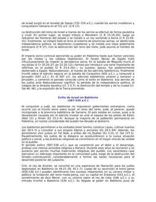 de Israel surgió en el reinado de Oseas (732–724 a.C.), cuando los asirios invadieron y
conquistaron Samaria en el 721 a.C. (2 R 17).

La destrucción del reino de Israel a manos de los asirios se efectuó de forma paulatina
y cruel: En primer lugar, se exigió tributo a Menahem (2 R 15.19–20); luego se
redujeron las fronteras del estado y se instaló a un rey sometido a Asiria (2 R 15.29–
31); finalmente, se integró todo el reino al sistema de provincias asirias, se abolió toda
independencia política, se deportaron ciudadanos y se instaló una clase gobernante
extranjera (2 R 17). Con la destrucción del reino del norte, Judá asumió el nombre de
Israel.

El imperio asirio continuó ejerciendo su poder en Palestina hasta que fueron vencidos
por los medos y los caldeos (babilonios). El faraón Necao de Egipto trató
infructuosamente de impedir la decadencia asiria. En la batalla de Meguido murió el
rey Josías (2 Cr 35.20–27; Jer 22.10–12)—famoso por introducir una serie importante de
reformas en el pueblo (2 R 23.4–20)—; su sucesor, Joacaz, fue posteriormente
desterrado a Egipto. Nabucodonosor, al mando de los ejércitos babilónicos, finalmente
triunfó sobre el ejército egipcio en la batalla de Carquemis (605 a.C.), y conquistó a
Jerusalén (597 a.C.). En el 587 a.C. los ejércitos babilónicos sitiaron y tomaron a
Jerusalén, y comenzó el período conocido como el exilio en Babilonia. Esa derrota de
los judíos ante Nabucodonosor significó: la pérdida de la independencia política; el
colapso de la dinastía davídica (cf. 2 S 7); la destrucción del templo y de la ciudad (cf.
Sal 46; 48), y la expulsión de la Tierra prometida.


                             Exilio de Israel en Babilonia
                                     (587–538 a.C.)

Al conquistar a Judá, los babilonios no impusieron gobernantes extranjeros, como
ocurrió con el triunfo asirio sobre Israel, el reino del norte. Judá, al parecer, quedó
incorporada a la provincia babilónica de Samaria. El país estaba en ruinas, pues a la
devastación causada por el ejército invasor se unió el saqueo de los países de Edom
(Abd 11) y Amón (Ez 25.1–4). Aunque la mayoría de la población permaneció en
Palestina, un núcleo considerable del pueblo fue llevado al destierro.

Los babilonios permitieron a los exiliados tener familia, construir casas, cultivar huertos
(Jer 29.5–7) y consultar a sus propios líderes y ancianos (Ez 20.1–44). Además, les
permitieron vivir juntos en Tel Abib, a orillas del río Quebar (Ez 3.15; cf. Sal 137.1).
Paulatinamente, los judíos de la diáspora se acostumbraron a la nueva situación
política y social, y las prácticas religiosas se convirtieron en el mayor vínculo de unidad
en el pueblo.
El período exílico (587–538 a.C.), que se caracterizó por el dolor y el desarraigo,
produjo una intensa actividad religiosa y literaria. Durante esos años se reunieron y se
pusieron por escrito muchas tradiciones religiosas del pueblo. Los sacerdotes—que
ejercieron un liderazgo importante en la comunidad judía, luego de la destrucción del
templo—contribuyeron considerablemente a formar las bases necesarias para el
desarrollo posterior del judaísmo.

Ciro, el rey de Anshán, se convirtió en una esperanza de liberación para los judíos
deportados en Babilonia (Is 44.21–28; 45.1–7). Luego de su ascensión al trono persa
(559–530 a.C.) pueden identificarse tres sucesos importantes en su carrera militar y
política: la fundación del reino medo-persa, con su capital en Ecbatana (553 a.C.); el
sometimiento de Asia Menor, con su victoria sobre el rey de Lidia (546 a.C.); y su
entrada triunfal a Babilonia (539 a.C.). Su llegada al poder en Babilonia puso de
 