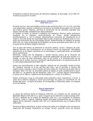 manifiesto la política oficial persa de tolerancia religiosa, al promulgar, en el 538 a.C.,
el edicto que puso fin al exilio.


                              Época persa, restauración
                                   (538–333 a.C.)

El edicto de Ciro—del cual la Biblia conserva dos versiones (Esd 1.2–4; 6.3–5)—permitió
a los deportados regresar a Palestina y reconstruir el templo de Jerusalén (con la ayuda
del imperio persa). Además, permitió la devolución de los utensilios sagrados que
habían sido llevados a Babilonia por Nabucodonosor.
Al finalizar el exilio, el retorno a Palestina fue paulatino. Muchos judíos prefirieron
quedarse en la diáspora, particularmente en Persia, donde prosperaron
económicamente y, con el tiempo, desempeñaron funciones de importancia en el
imperio. El primer grupo de repatriados llegó a Judá, dirigido por Sesbasar (Esd 1.5–11),
quien era funcionario de las autoridades persas. Posteriormente se reedificó el templo
(520–515 a.C.) bajo el liderazgo de Zorobabel y el sumo sacerdote Josué (Esd 3–6), con
la ayuda de los profetas Hageo y Zacarías.

Con el paso del tiempo se deterioró la situación política, social y religiosa de Judá.
Algunos factores que contribuyeron en el proceso fueron los siguientes: dificultades
económicas en la región; divisiones en la comunidad; y, particularmente, la hostilidad
de los samaritanos.
Nehemías, copero del rey Artajerjes I, recibió noticias acerca de la situación de
Jerusalén en el 445 a.C., y solicitó ser nombrado gobernador de Judá para ayudar a su
pueblo. La obra de este reformador judío no se confinó a la reconstrucción de las
murallas de la ciudad, sino que contribuyó significativamente a la reestructuración de
la comunidad judía postexílica (Neh 10).

Esdras fue esencialmente un líder religioso. Además de ser sacerdote, recibió el título
de «maestro instruido en la ley del Dios del cielo», que le permitía, a nombre del
imperio persa, enseñar y hacer cumplir las leyes judías en «la provincia al oeste del río
Éufrates» (Esd 7.12–26). Su actividad pública se realizó en Judá, posiblemente a partir
del 458 a.C.—el séptimo año de Artajerjes I (Esd 7.7)—; aunque algunos historiadores
la ubican en el 398 a.C. (séptimo año de Artajerjes II), y otros, en el 428 a.C.

Esdras contribuyó a que la comunidad judía postexílica diera importancia a la ley. A
partir de la reforma religiosa y moral que promulgó, los judíos se convirtieron en «el
pueblo del Libro». La figura de Esdras, en las leyendas y tradiciones judías, se compara
con la de Moisés.


                                   Época helenística
                                     (333–63 a.C.)

La época del dominio persa en Palestina (539–333 a.C.) finalizó con las victorias de
Alejandro Magno (334–330 a.C.), quien inauguró la era helenista, la época griega (333–
63 a.C.). Después de la muerte de Alejandro (323 a.C.), sus sucesores no pudieron
mantener unido el imperio. Palestina quedó dominada primeramente por el imperio
egipcio de los tolomeos o lágidas (301–197 a.C.); posteriormente, por el imperio de los
seléucidas.

Durante la época helenística, el gran número de judíos en la diáspora hizo necesaria la
traducción del Antiguo Testamento en griego, versión conocida como Los Setenta
 