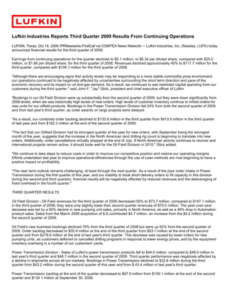 Lufkin Industries Reports Third Quarter 2009 Results From Continuing Operations
LUFKIN, Texas, Oct 14, 2009 /PRNewswire-FirstCall via COMTEX News Network/ -- Lufkin Industries, Inc. (Nasdaq: LUFK) today
announced financial results for the third quarter of 2009.

Earnings from continuing operations for the quarter declined to $5.1 million, or $0.34 per diluted share, compared with $25.0
million, or $1.66 per diluted share, for the third quarter of 2008. Revenues declined approximately 40% to $117.7 million for the
third quarter, compared with $195.1 million for the third quarter of 2008.

"Although there are encouraging signs that activity levels may be responding to a more stable commodity price environment,
our operations continued to be negatively affected by uncertainties surrounding the short term direction and pace of the
economic recovery and its impact on oil and gas demand. As a result, we continued to see restricted capital spending from our
customers during the third quarter," said John F. "Jay" Glick, president and chief executive officer of Lufkin.

"Bookings in our Oil Field Division were up substantially from the second quarter of 2009, but they were down significantly from
2008 levels, when we saw historically high levels of new orders. High levels of customer inventory continue to inhibit orders for
new units for our oilfield products. Bookings in the Power Transmission Division fell 24% from both the second quarter of 2009
and from last year's third quarter, as order awards on large projects were delayed.

"As a result, our combined order backlog declined to $133.8 million in the third quarter from $413.9 million in the third quarter
of last year and from $162.3 million at the end of the second quarter of 2009.

"The fact that our Oilfield Division had its strongest quarter of the year for new orders, with September being the strongest
month of the year, suggests that the increase in the North American land drilling rig count is beginning to translate into new
orders. Additionally, order cancellations virtually stopped at the end of July. If North American activity continues to recover and
international projects remain active, it should bode well for the Oil Field Division in 2010," Glick added.

"We continue to take steps to reduce costs in order to improve our competitive position and restore our operating margins.
Efforts undertaken last year to improve operational efficiencies through the use of Lean methods are now beginning to have a
positive impact on profitability.

"The near term outlook remains challenging, at least through the next quarter. As a result of the poor order intake in Power
Transmission during the first quarter of this year, and our inability to book short delivery orders to fill capacity in this division
during the second and third quarters, financial results will be negatively affected by reduced revenues and the deleveraging of
fixed overhead in the fourth quarter."

THIRD QUARTER RESULTS

Oil Field Division - Oil Field revenues for the third quarter of 2009 decreased 50% to $73.7 million, compared to $147.1 million
in the third quarter of 2008; they were only slightly lower than second quarter revenues of $75.0 million. The year-over-year
decrease was led by a 60% decline in new pumping unit sales, primarily in North America, as well as a 49% drop in Automation
product sales. Sales from the March 2009 acquisition of ILS contributed $4.7 million, an increase from the $4.2 million during
the second quarter of 2009.

Oil Field's new business bookings declined 78% from the third quarter of 2008 but were up 62% from the second quarter of
2009. Order backlog decreased to $35.9 million at the end of the third quarter from $53.1 million at the end of the second
quarter and from $279.8 million at the end of last year's third quarter. This decrease was caused by lower orders for new
pumping units, as customers deferred or cancelled drilling programs in response to lower energy prices, and by the equipment
inventory overhang in a number of our customers' yards.

Power Transmission Division - Sales of Lufkin's power transmission products fell to $44.0 million, compared to $48.0 million in
last year's third quarter and $48.7 million in the second quarter of 2009. Third quarter performance was negatively affected by
a decline in shipments across all our markets. Bookings in Power Transmission declined to $32.8 million during the third
quarter from $43.2 million during the second quarter of this year and from $ 43.4 million in last year's third quarter.

Power Transmission backlog at the end of the quarter decreased to $97.9 million from $109.1 million at the end of the second
quarter and $134.1 million at September 30, 2008.
 