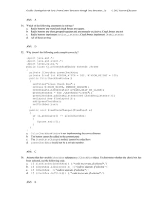 Gaddis: Starting Out with Java: From Control Structures through Data Structures, 2/e © 2012 Pearson Education
ANS: A
34. Which of the following statements is not true?
a. Radio buttons are round and check boxes are square.
b. Radio buttons are often grouped together and are mutually exclusive; Check boxes are not
c. Radio buttons implement ActionListener; Check boxes implement ItemListener
d. All of these are true
ANS: D
35. Why doesn't the following code compile correctly?
import java.awt.*;
import java.awt.event.*;
import javax.swing.*;
public class ColorCheckBoxWindow extends JFrame
{
private JCheckBox greenCheckBox;
private final int WINDOW_WIDTH = 300, WINDOW_HEIGHT = 100;
public ColorCheckBoxWindow()
{
setTitle("Green Check Box");
setSize(WINDOW_WIDTH, WINDOW_HEIGHT);
setDefaultCloseOperation(JFrame.EXIT_ON_CLOSE);
greenCheckBox = new JCheckBox("Green");
greenCheckBox.addItemListener(new CheckBoxListener());
setLayout(new FlowLayout());
add(greenCheckBox);
setVisible(true);
}
public void itemStateChanged(ItemEvent e)
{
if (e.getSource() == greenCheckBox)
{
System.exit(0);
}
}
}
a. ColorCheckBoxWindow is not implementing the correct listener
b. The button cannot be added to the content pane
c. The itemStateChanged method cannot be coded here
d. greenCheckBox should not be a private member
ANS: C
36. Assume that the variable checkbox references a JCheckBox object. To determine whether the check box has
been selected, use the following code.
a. if (isSelected(checkBox)) {/*code to execute, if selected*/}
b. if (checkBox.isSelected()) {/*code to execute, if selected*/}
c. if (checkBox) {/*code to execute, if selected*/}
d. if (checkBox.doClick()) {/*code to execute, if selected*/}
ANS: B
 
