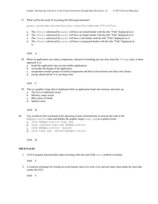 Gaddis: Starting Out with Java: From Control Structures through Data Structures, 2/e © 2012 Pearson Education
37. What will be the result of executing the following statement?
panel.setBorder(BorderFactory.createTitleBorder("Title"));
a. The JPanel referenced by panel will have an etched border with the title "Title" displayed on it.
b. The JPanel referenced by panel will have an empty border with the title "Title" displayed on it.
c. The JPanel referenced by panel will have a line border with the title "Title" displayed on it.
d. The JPanel referenced by panel will have a compound border with the title "Title" displayed on
it.
ANS: A
38. When an application uses many components, instead of extending just one class from the JFrame class, a better
approach is to
a. break the application into several smaller applications
b. reconsider the design of the application
c. encapsulate smaller groups of related components and their event listeners into their own classes
d. just go ahead and do it in one large class
ANS: C
39. This is a graphic image that is displayed while an application loads into memory and starts up.
a. The Java 6 trademark screen
b. Memory usage screen
c. Blue screen of death
d. Splash screen
ANS: D
40. You would use this command at the operating system command line to execute the code in the
MyApplication class and display the graphic image Logo.jpg as a splash screen.
a. java MyApplication Logo.jpg
b. java -splash:Logo.jpg MyApplication
c. java MyApplication –splash
d. java Logo.jpg –splash:MyApplication
ANS: B
TRUE/FALSE
1. A GUI program automatically stops executing when the end of the main method is reached.
ANS: F
2. A common technique for writing an event listener class is to write it as a private inner class inside the class that
creates the GUI.
ANS: T
 