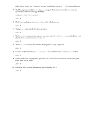 Gaddis: Starting Out with Java: From Control Structures through Data Structures, 2/e © 2012 Pearson Education
3. The following statement adds the FlowLayout manager to the container, centers the components, and
separates the components with a gap of 10 pixels.
setLayout(new FlowLayout());
ANS: F
4. Check boxes may be grouped in a ButtonGroup like radio buttons are.
ANS: T
5. The System.exit method will end the application.
ANS: T
6. The ActionEvent argument that is passed to an action listener's actionPerformed method is the event
object that was generated in response to an event.
ANS: T
7. The FlowLayout manager does not allow the programmer to align components.
ANS: F
8. You must use the statement import java.swing.*; in order to use the ItemListener interface.
ANS: F
9. When a splash screen is displayed, the application does not load and execute until the user clicks the splash
screen image with the mouse.
ANS: F
10. In Java, the ability to display splash screens was introduced in Java 6.
ANS: T
 