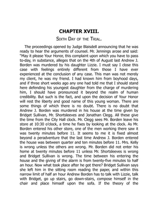 CHAPTER XVIII.
Sixth Day of the Trial.
The proceedings opened by Judge Blaisdell announcing that he was
ready to hear the arguments of counsel. Mr. Jennings arose and said:
“May it please Your Honor, this complaint upon which you have to pass
to-day, in substance, alleges that on the 4th of August last Andrew J.
Borden was murdered by his daughter Lizzie. I must say I close this
case with feelings entirely different from those I have ever
experienced at the conclusion of any case. This man was not merely
my client, he was my friend. I had known him from boyhood days,
and if three short weeks ago any one had told me that I should stand
here defending his youngest daughter from the charge of murdering
him, I should have pronounced it beyond the realm of human
credibility. But such is the fact, and upon the decision of Your Honor
will rest the liberty and good name of this young woman. There are
some things of which there is no doubt. There is no doubt that
Andrew J. Borden was murdered in his house at the time given by
Bridget Sullivan, Mr. Shortsleeves and Jonathan Clegg. All these give
the time from the City Hall clock. Mr. Clegg sees Mr. Borden leave his
store at 10:30 o’clock, a time he fixes by looking at the clock. As Mr.
Borden entered his other store, one of the men working there saw it
was twenty minutes before 11. It seems to me it is fixed almost
beyond a peradventure that the last time Andrew J. Borden entered
the house was between quarter and ten minutes before 11. Mrs. Kelly
is wrong unless the others are wrong. Mr. Borden did not enter his
home at twenty minutes before 11 unless Mr. Shortsleeves is wrong
and Bridget Sullivan is wrong. The time between his entering the
house and the giving of the alarm is from twenty-five minutes to half
an hour. Now what took place after he got there? Bridget Sullivan says
she left him in the sitting room reading the paper, and within this
narrow limit of half an hour Andrew Borden has to talk with Lizzie, talk
with Bridget, go up stairs, go down-stairs, compose himself in the
chair and place himself upon the sofa. If the theory of the
 
